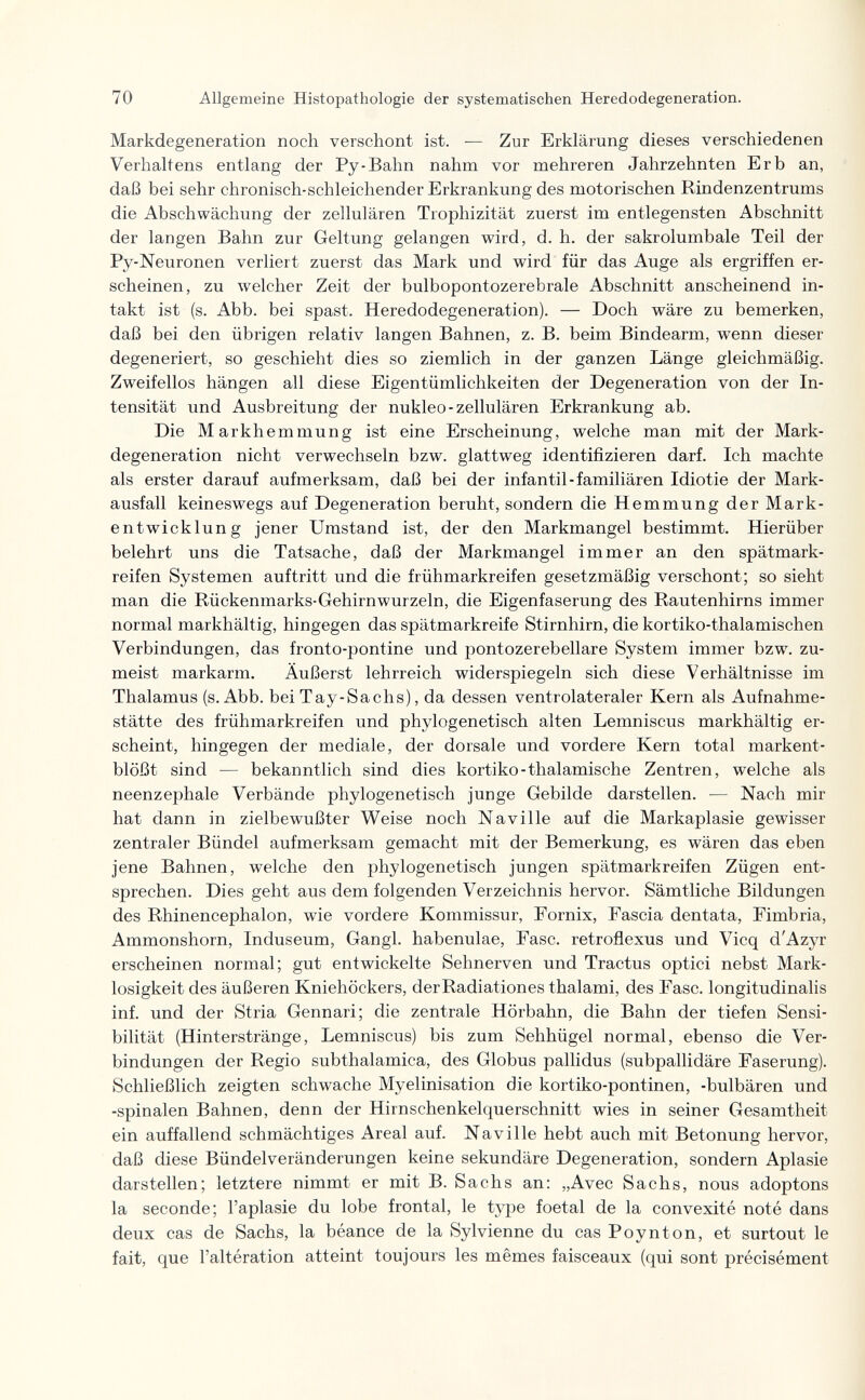 70 Allgemeine Histopathologic der systematischen Heredodegeneration. Markdegeneration noch verschont ist. — Zur Erklärung dieses verschiedenen Verhaltens entlang der Py-Bahn nahm vor mehreren Jahrzehnten Erb an, daß bei sehr chronisch-schleichender Erkrankung des motorischen Rindenzentrums die Abschwächung der zellulären Trophizität zuerst im entlegensten Abschnitt der langen Bahn zur Geltung gelangen wird, d. h. der sakrolumbale Teil der Py-Neuronen verliert zuerst das Mark und wird für das Auge als ergriffen er¬ scheinen, zu луelcher Zeit der bulbopontozerebrale Abschnitt anscheinend in¬ takt ist (s. Abb. bei spast. Heredodegeneration). — Doch wäre zu bemerken, daß bei den übrigen relativ langen Bahnen, z. B. beim Bindearm, wenn dieser degeneriert, so geschieht dies so ziemlich in der ganzen Länge gleichmäßig. Zweifellos hängen all diese Eigentümlichkeiten der Degeneration von der In¬ tensität und Ausbreitung der nukleo-zellulären Erkrankung ab. Die Markhemmung ist eine Erscheinung, welche man mit der Mark- degeneration nicht verwechseln bzw. glattweg identifizieren darf. Ich machte als erster darauf aufmerksam, daß bei der infantil-familiären Idiotie der Mark¬ ausfall keineswegs auf Degeneration beruht, sondern die Hemmung der Mark¬ entwicklung jener Umstand ist, der den Markmangel bestimmt. Hierüber belehrt uns die Tatsache, daß der Markmangel immer an den spätmark- reifen Systemen auftritt und die frühmarkreifen gesetzmäßig verschont; so sieht man die Rückenmarks-Gehirnwurzeln, die Eigenfaserung des Rautenhirns immer normal markhältig, hingegen das spätmarkreife Stirnhirn, die kortiko-thalamischen Verbindungen, das fronto-pontine und pontozerebellare System immer bzw. zu¬ meist markarm. Äußerst lehrreich widerspiegeln sich diese Verhältnisse im Thalamus (s. Abb. bei Tay-Sachs), da dessen ventrolateraler Kern als Aufnahme¬ stätte des frühmarkreifen und phylogenetisch alten Lemniscus markhältig er¬ scheint, hingegen der mediale, der dorsale und vordere Kern total markent¬ blößt sind — bekanntlich sind dies kortiko-thalamische Zentren, welche als neenzephale Verbände phylogenetisch junge Gebilde darstellen. — Nach mir hat dann in zielbewußter Weise noch Naville auf die Markaplasie gewisser zentraler Bündel aufmerksam gemacht mit der Bemerkung, es wären das eben jene Bahnen, welche den phylogenetisch jungen spätmarkreifen Zügen ent¬ sprechen. Dies geht aus dem folgenden Verzeichnis hervor. Sämtliche Bildungen des Rhinencephalon, wie vordere Kommissur, Fornix, Fascia dentata. Fimbria, Ammonshorn, Induseum, Gangl. habenulae, Fase, retroflexus und Vicq d'Azyr erscheinen normal; gut entwickelte Sehnerven und Tractus optici nebst Mark- losigkeit des äußeren Kniehöckers, derRadiationes thalami, des Fase, longitudinalis inf. und der Stria Gennari; die zentrale Hörbahn, die Bahn der tiefen Sensi¬ bilität (Hinterstränge, Lemniscus) bis zum Sehhügel normal, ebenso die Ver¬ bindungen der Regio subthalamica, des Globus pallidus (subpallidäre Faserung). Schließlich zeigten schwache Myelinisation die kortiko-pontinen, -bulbären und -spinalen Bahnen, denn der Hirnschenkelquerschnitt wies in seiner Gesamtheit ein auffallend schmächtiges Areal auf. Naville hebt auch mit Betonung hervor, daß diese Bündelveränderungen keine sekundäre Degeneration, sondern Aplasie darstellen; letztere nimmt er mit B. Sachs an: „Avec Sachs, nous adoptons la seconde; l'aplasie du lobe frontal, le type foetal de la convexité noté dans deux cas de Sachs, la béance de la Sylvienne du cas Poynton, et surtout le fait, que l'altération atteint toujours les mêmes faisceaux (qui sont précisément