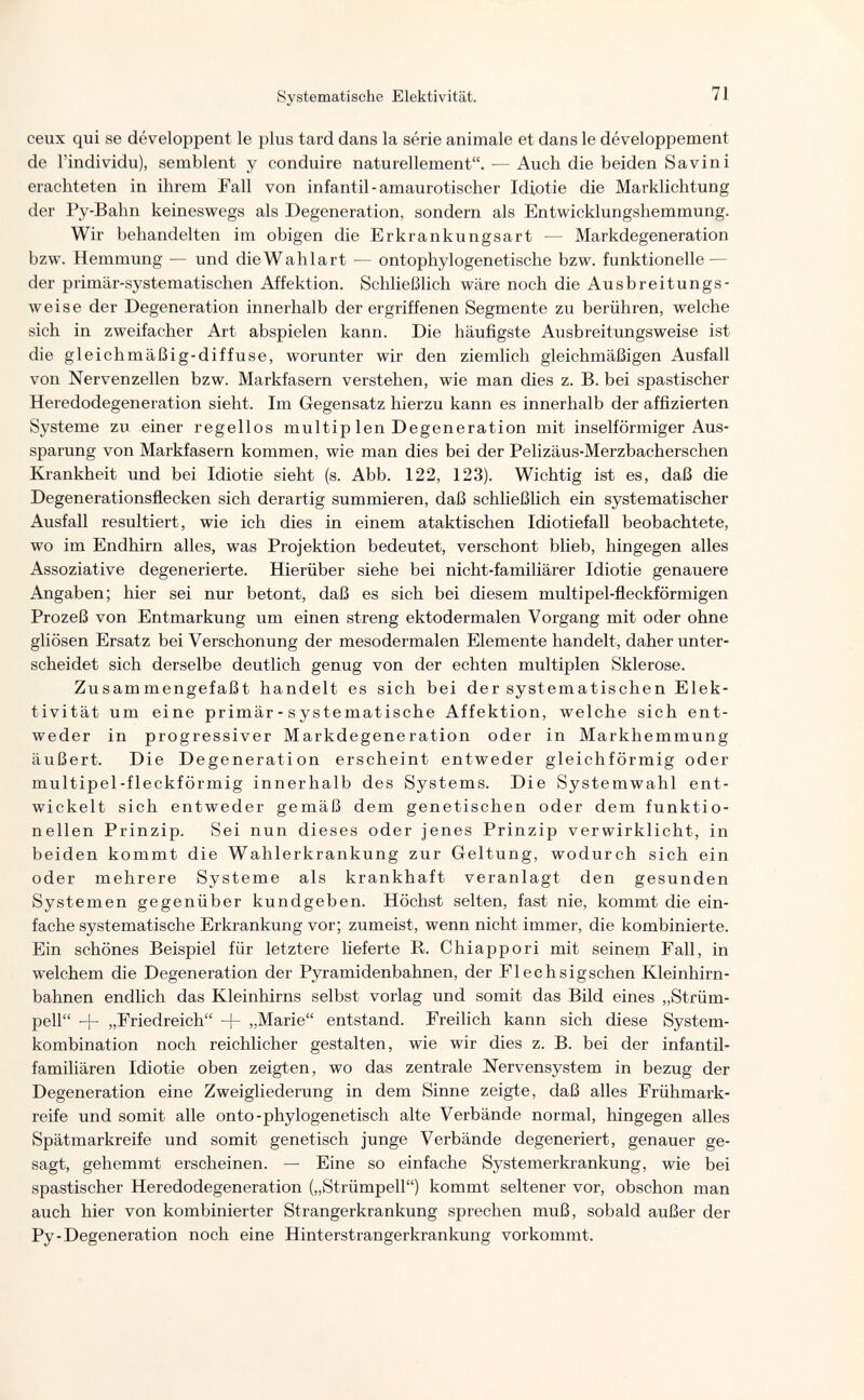 Systematische Elektivität. 71 ceux qui se développent le plus tard dans la série animale et dans le développement de l'individu), semblent y conduire naturellement. — Auch die beiden Savin i erachteten in ihrem Fall von infantil-amaurotischer Idiotie die Marklichtung der Py-Bahn keineswegs als Degeneration, sondern als Entwicklungshemmung. Wir behandelten im obigen die Erkrankungsart — Markdegeneration bzw. Hemmung — und die Wahlart — ontophylogenetische bzw. funktionelle — der primär-systematischen Affektion. Schließlich wäre noch die Ausbreitungs¬ weise der Degeneration innerhalb der ergriffenen Segmente zu berühren, welche sich in zweifacher Art abspielen kann. Die häufigste Ausbreitungsweise ist die gleichmäßig-diffuse, worunter wir den ziemlich gleichmäßigen Ausfall von Nervenzellen bzw. Markfasern verstehen, wie man dies z. B. bei spastischer Heredodegeneration sieht. Im Gegensatz hierzu kann es innerhalb der affizierten Systeme zu einer regellos multip len Degeneration mit inselförmiger Aus¬ sparung von Markfasern kommen, wie man dies bei der Pelizäus-Merzbacherschen Krankheit und bei Idiotie sieht (s. Abb. 122, 123). Wichtig ist es, daß die Degenerationsflecken sich derartig summieren, daß schließlich ein systematischer Ausfall resultiert, wie ich dies in einem ataktischen Idiotiefall beobachtete, wo im Endhirn alles, was Projektion bedeutet, verschont blieb, hingegen alles Assoziative degenerierte. Hierüber siehe bei nicht-familiärer Idiotie genauere Angaben; hier sei nur betont, daß es sich bei diesem multipel-fleckförmigen Prozeß von Entmarkung um einen streng ektodermalen Vorgang mit oder ohne gliösen Ersatz bei Verschonung der mesodermal en Elemente handelt, daher unter¬ scheidet sich derselbe deutlich genug von der echten multiplen Sklerose. Zusammengefaßt handelt es sich bei der systematischen Elek¬ tivität um eine primär - s ystematische Affektion, welche sich ent¬ weder in progressiver Markdegeneration oder in Markhemmung äußert. Die Degeneration erscheint entweder gleichförmig oder multipel-fleckförmig innerhalb des Systems. Die Systemwahl ent¬ wickelt sich entweder gemäß dem genetischen oder dem funktio¬ nellen Prinzip. Sei nun dieses oder jenes Prinzip verwirklicht, in beiden kommt die Wahlerkrankung zur Geltung, wodurch sich ein oder mehrere Systeme als krankhaft veranlagt den gesunden Systemen gegenüber kundgeben. Höchst selten, fast nie, kommt die ein¬ fache systematische Erkrankung vor; zumeist, wenn nicht immer, die kombinierte. Ein schönes Beispiel für letztere lieferte R. Chiappori mit seinem Fall, in welchem die Degeneration der Pyramidenbahnen, der Flechsigschen Kleinhirn¬ bahnen endlich das Kleinhirns selbst vorlag und somit das Bild eines „Strüm¬ pell + „Friedreich + „Marie entstand. Freilich kann sich diese System¬ kombination noch reichlicher gestalten, wie wir dies z. B. bei der infantil¬ familiären Idiotie oben zeigten, wo das zentrale Nervensystem in bezug der Degeneration eine Zweigliederung in dem Sinne zeigte, daß alles Frühmark¬ reife und somit alle onto-phylogenetisch alte Verbände normal, hingegen alles Spätmarkreife und somit genetisch junge Verbände degeneriert, genauer ge¬ sagt, gehemmt erscheinen. — Eine so einfache Systemerkrankung, wie bei spastischer Heredodegeneration („Strümpell) kommt seltener vor, obschon man auch hier von kombinierter Strangerkrankung sprechen muß, sobald außer der Py-Degeneration noch eine Hinterstrangerkrankung vorkommt.