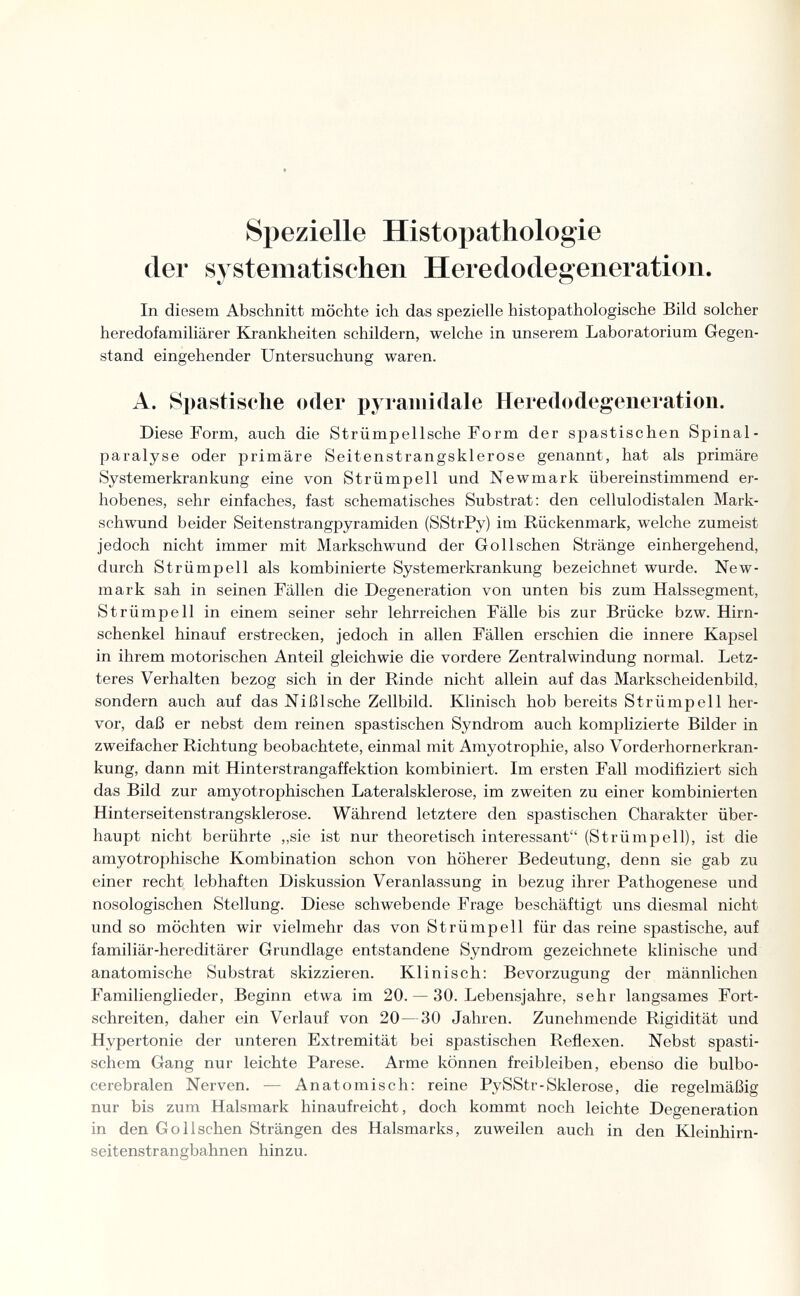 Spezielle Histopathologie (1er systematischen Heredodegeneration. In diesem Abschnitt möchte ich das spezielle histopathologische Bild solcher heredofamiliärer Krankheiten schildern, welche in unserem Laboratorium Gegen¬ stand eingehender Untersuchung waren. A. Spastische oder pyramidale Heredodegeneration. Diese Form, auch die Strümpellsche Form der spastischen Spinal¬ paralyse oder primäre Seitenstrangsklerose genannt, hat als primäre Systemerkrankung eine von Strümpell und Newmark übereinstimmend er¬ hobenes, sehr einfaches, fast schematisches Substrat: den cellulodistalen Mark¬ schwund beider Seitenstrangpyramiden (SStrPy) im Rückenmark, welche zumeist jedoch nicht immer mit Markschwund der Gollschen Stränge einhergehend, durch Strümpell als kombinierte Systemerkrankung bezeichnet wurde. New¬ mark sah in seinen Fällen die Degeneration von unten bis zum Halssegment, Strümpell in einem seiner sehr lehrreichen Fälle bis zur Brücke bzw. Hirn¬ schenkel hinauf erstrecken, jedoch in allen Fällen erschien die innere Kapsel in ihrem motorischen Anteil gleichwie die vordere Zentralwindung normal. Letz¬ teres Verhalten bezog sich in der Rinde nicht allein auf das Markscheidenbild, sondern auch auf das Ni Bische Zellbild. Klinisch hob bereits Strümpell her¬ vor, daß er nebst dem reinen spastischen Syndrom auch komplizierte Bilder in zweifacher Richtung beobachtete, einmal mit Amyotrophie, also Vorderhornerkran¬ kung, dann mit Hinterstrangaffektion kombiniert. Im ersten Fall modifiziert sich das Bild zur amyotrophischen Lateralsklerose, im zweiten zu einer kombinierten Hinterseitenstrangsklerose. Während letztere den spastischen Charakter über¬ haupt nicht berührte „sie ist nur theoretisch interessant (Strümpell), ist die amyotrophische Kombination schon von höherer Bedeutung, denn sie gab zu einer recht lebhaften Diskussion Veranlassung in bezug ihrer Pathogenese und nosologischen Stellung. Diese schwebende Frage beschäftigt uns diesmal nicht und so möchten wir vielmehr das von Strümpell für das reine spastische, auf familiär-hereditärer Grundlage entstandene Syndrom gezeichnete klinische und anatomische Substrat skizzieren. Klinisch: Bevorzugung der männlichen Familienglieder, Beginn etwa im 20. — 30. Lebensjahre, sehr langsames Fort¬ schreiten, daher ein Verlauf von 20—30 Jahren. Zunehmende Rigidität und Hypertonie der unteren Extremität bei spastischen Reflexen. Nebst spasti¬ schem Gang nur leichte Parese. Arme können freibleiben, ebenso die bulbo- cerebralen Nerven. — Anatomisch: reine PySStr-Sklerose, die regelmäßig nur bis zum Halsmark hinaufreicht, doch kommt noch leichte Degeneration in den Gollschen Strängen des Halsmarks, zuweilen auch in den Kleinhirn- seitenstrangbahnen hinzu.