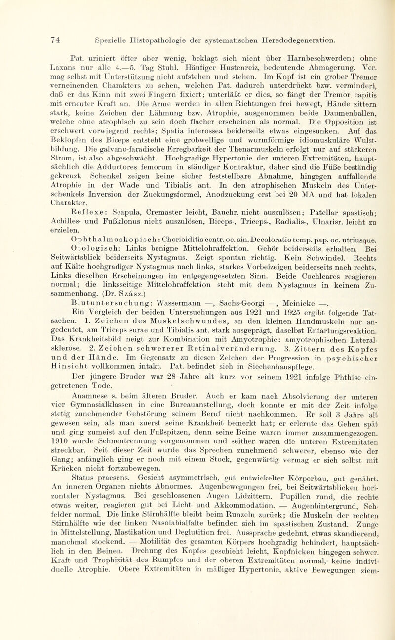 74 Spezielle Histopathologic der systematischen Heredodegeneration. Pat. uriniert öfter aber wenig, beklagt sich nient über Harnbeschwerden; ohne Laxans nur alle 4.—5. Tag Stuhl. Häufiger Hustenreiz, bedeutende Abmagerung. Ver¬ mag selbst mit Unterstützung nicht aufstehen und stehen. Im Kopf ist ein grober Tremor verneinenden Charakters zu sehen, welchen Pat. dadurch unterdrückt bzw. vermindert, daß er das Kinn mit zwei Fingern fixiert; unterläßt er dies, so fängt der Tremor capitis mit erneuter Kraft an. Die Arme werden in allen Richtungen frei bewegt, Hände zittern stark, keine Zeichen der Lähmung bzw. Atrophie, ausgenommen beide Daumenballen, welche ohne atrophisch zu sein doch flacher erscheinen als normal. Die Opposition ist erschwert vorwiegend rechts; Spatia interossea beiderseits etwas eingesunken. Auf das Beklopfen des Biceps entsteht eine grobwellige und wurmförmige idiomuskuläre Wulst¬ bildung. Die galvano-faradische Erregbarkeit der Thenarmuskeln erfolgt nur auf stärkeren Strom, ist also abgeschwächt. Hochgradige Hypertonie der unteren Extremitäten, haupt¬ sächlich die Adductores femorum in ständiger Kontraktur, daher sind die Füße beständig gekreuzt. Schenkel zeigen keine sicher feststellbare Abnahme, hingegen auffallende Atrophie in der Wade und Tibialis ant. In den atrophischen Muskeln des Unter¬ schenkels Inversion der Zuckungsformel, Anodzuckung erst bei 20 MA und hat lokalen Charakter. Reflexe; Scapula, Cremaster leicht, Bauchr. nicht auszulösen; Patellar spastisch; Achilles- und Fußklonus nicht auszulösen, Biceps-, Triceps-, Radialis-, Ulnarisr. leicht zu erzielen. Ophthalmoskopisch: Chorioiditis centr. oc. sin. Decoloratio temp. pap. oc. utriusque. Otologisch: Links benigne Mittelohraffektion. Gehör beiderseits erhalten. Bei Seitwärtsblick beiderseits Nystagmus. Zeigt spontan richtig. Kein Schwindel. Rechts auf Kälte hochgradiger Nystagmus nach links, starkes Vorbeizeigen beiderseits nach rechts. Links dieselben Erscheinungen im entgegengesetzten Sinn. Beide Cochleares reagieren normal; die linksseitige Mittelohraffektion steht mit dem Nystagmus in keinem Zu¬ sammenhang. (Dr. Szász.) Blutuntersuchung: Wassermann —, Sachs-Georgi —, Meinicke —. Ein Vergleich der beiden Untersuchungen aus 1921 und 1925 ergibt folgende Tat¬ sachen. 1. Zeichen des Muskelschwundes, an den kleinen Handmuskeln nur an¬ gedeutet, am Triceps surae und Tibialis ant. stark ausgeprägt, daselbst Entartungsreaktion. Das Krankheitsbild neigt zur Kombination mit Amyotrophic: amyotrophischen Lateral¬ sklerose. 2. Zeichen schwererer Retinalveränderung. 3. Zittern des Kopfes und der Hände. Im Gegensatz zu diesen Zeichen der Progression in psychischer Hinsicht vollkommen intakt. Pat. befindet sich in Siechenhauspflege. Der jüngere Bruder war 28 Jahre alt kurz vor seinem 1921 infolge Phthise ein¬ getretenen Tode. Anamnese s. beim älteren Bruder. Auch er kam nach Absolvierung der unteren vier Gymnasialklassen in eine Bureauanstellung, doch konnte er mit der Zeit infolge stetig zunehmender Gehstörung seinem Beruf nicht nachkommen. Er soll 3 Jahre alt gewesen sein, als man zuerst seine Krankheit bemerkt hat; er erlernte das Gehen spät und ging zumeist auf den Fußspitzen, denn seine Beine waren immer zusammengezogen. 1910 wurde Sehnentrennung vorgenommen und seither waren die unteren Extremitäten streckbar. Seit dieser Zeit wurde das Sprechen zunehmend schwerer, ebenso wie der Gang; anfänglich ging er noch mit einem Stock, gegenwärtig vermag er sich selbst mit Krücken nicht fortzubewegen. Status praesens. Gesicht asymmetrisch, gut entwickelter Körperbau, gut genährt. An inneren Organen nichts Abnormes. Augenbewegungen frei, bei Seitwärtsblicken hori¬ zontaler Nystagmus. Bei geschlossenen Augen Lidzittern. Pupillen rund, die rechte etwas weiter, reagieren gut bei Licht und Akkommodation. — Augenhintergrund, Seh¬ felder normal. Die linke Stirnhälfte bleibt beim Runzeln zurück; die Muskeln der rechten Stirnhälfte wie der linken Nasolabialfalte befinden sich im spastischen Zustand. Zunge in Mittelstellung, Mastikation und Deglutition frei. Aussprache gedehnt, etwas skandierend, manchmal stockend. — Motilität des gesamten Körpers hochgradig behindert, hauptsäch¬ lich in den Beinen. Drehung des Kopfes geschieht leicht, Kopfnicken hingegen schwer. Kraft und Trophizität des Rumpfes und der oberen Extremitäten normal, keine indivi¬ duelle Atrophie. Obere Extremitäten in mäßiger Hypertonie, aktive Bewegungen ziem-