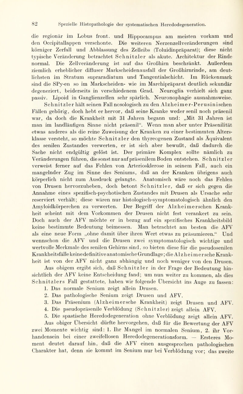 82 Spezielle Histopathologie der systematischen Heredodegeneration. die regionär im Lobus front, und Hippocampus am meisten vorkam und den Occipitallappen verschonte. Die weiteren Nerzenzellveränderungen sind körniger Zerfall und Abblassung des Zelleibs (Toluidinpräparat); diese nicht typische Veränderung betrachtet Schnitzler als akute. Architektur der Rinde normal. Die Zellveränderung ist auf das Großhirn beschränkt. Außerdem ziemlich erheblicher diffuser Markscheidenausfall der Großhirnrinde, am deut¬ lichsten im Stratum supraradiatum und Tangentialschicht. Im Rückenmark sind die SPy-en so im Markscheiden- wie im Marchipräparat deutlich sekundär degeneriert, beiderseits in verschiedenem Grad. Neuroglia verhielt sich ganz passiv. Lipoid in Ganglienzellen sehr spärlich. Neuronophagie ausnahmsweise. Schnitzler hält seinen Fall nosologisch zu den Alzheimer-Perusinischen Fällen gehörig, doch hebt er hervor, daß seine Kranke weder senil noch präsenil war, da doch die Krankheit mit 31 Jahren begann und: „Mit 31 Jahren ist man im landläufigen Sinne nicht präsenil. Wenn man aber unter Präsenilität etwas anderes als die reine Zuweisung der Kranken zu einer bestimmten Alters¬ klasse versteht, so möchte Schnitzler den thyreogenen Zustand als Äquivalent des senilen Zustandes verwerten, er ist sich aber bewußt, daß dadurch die Sache nicht endgültig gelöst ist. Der primäre Komplex sollte nämlich zu Veränderungen führen, die sonst nur auf präsenilem Boden entstehen. Schnitzler verweist ferner auf das Fehlen von Arteriosklerose in seinem Fall, auch ein mangelnder Zug im Sinne des Seniums, daß an der Kranken übrigens auch körperlich nicht zum Ausdruck gelangte. Anatomisch wäre noch das Fehlen von Drusen hervorzuheben, doch betont Schnitzler, daß er sich gegen die Annahme eines spezifisch-psychotischen Zustandes mit Drusen als Ursache sehr reserviert verhält; diese wären nur histologisch-symptomatologisch ähnlich den Amyloidkörperchen zu verwerten. Der Begriff der Alzheimerschen Krank¬ heit scheint mit dem Vorkommen der Drusen nicht fest verankert zu sein. Doch auch der AFV möchte er in bezug auf ein spezifisches Krankheitsbild keine bestimmte Bedeutung beimessen. Man betrachtet am besten die AFV als eine neue Form „ohne damit über ihren Wert etwas zu präsumieren. Und wennschon die AFV und die Drusen zwei symptomatologisch wichtige und wertvolle Merkmale des senilen Gehirns sind, so bieten diese für die pseudosenilen Krankheitsfälle keine definitive anatomische Grundlage ; die Alzheimer sehe Krank¬ heit ist von der AFV nicht ganz abhängig und noch weniger von den Drusen. Aus obigem ergibt sich, daß Schnitzler in der Frage der Bedeutung hin¬ sichtlich der AFV keine Entscheidung fand; um nun weiter zu kommen, als dies Schnitzlers Fall gestattete, haben wir folgende Übersicht ins Auge zu fassen; 1. Das normale Senium zeigt allein Drusen. 2. Das pathologische Senium zeigt Drusen und AFV. 3. Das Präsenium (Alzheimersche Krankheit) zeigt Drusen und AFV. 4. Die pseudopräsenile Verblödung (Schnitzler) zeigt allein AFV. 5. Die spastische Heredodegeneration ohne Verblödung zeigt allein AFV. Aus obiger Übersicht dürfte hervorgehen, daß für die Bewertung der AFV zwei Momente wichtig sind: 1. Ihr Mangel im normalen Senium, 2. ihr Vor¬ handensein bei einer zweifellosen Heredodegenerationsform. — Ersteres Mo¬ ment deutet darauf hin, daß die AFV einen ausgesprochen pathologischen Charakter hat, denn sie kommt im Senium nur bei Verblödung vor; das zweite