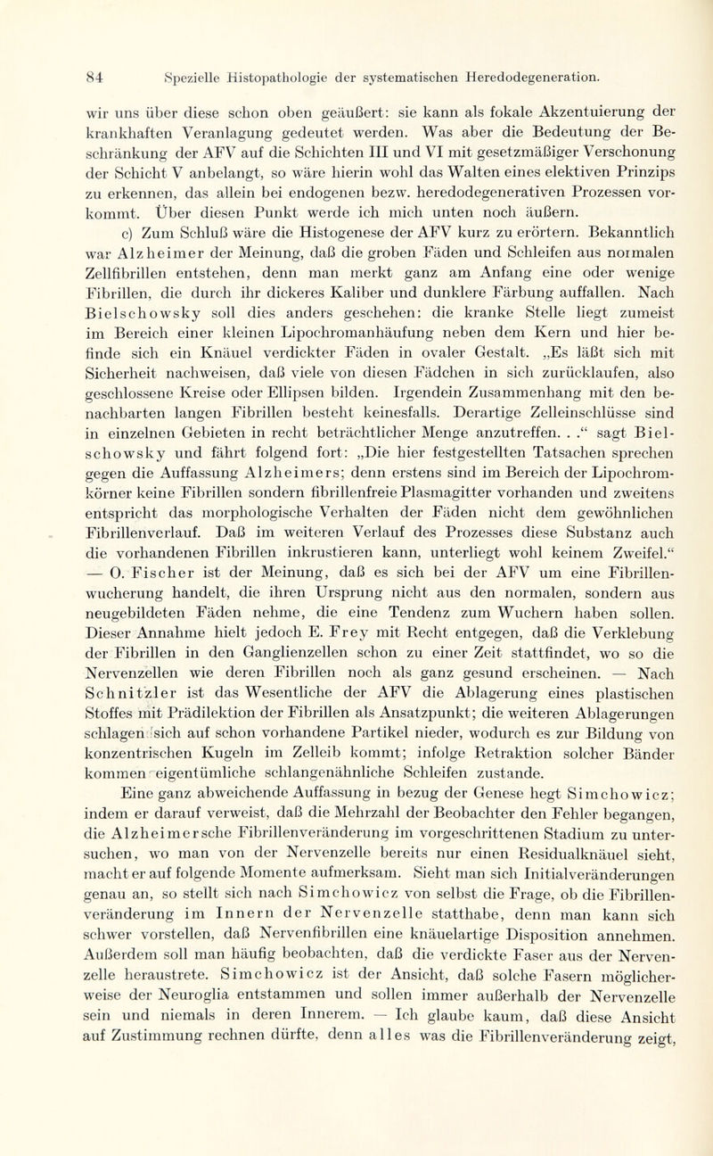 84 Spezielle Histopathologic der systematischen Heredodegeneration. wir uns über diese schon oben geäußert: sie kann als fokale Akzentuierung der krankhaften Veranlagung gedeutet werden. Was aber die Bedeutung der Be¬ schränkung der AFV auf die Schichten III und VI mit gesetzmäßiger Verschonung der Schicht V anbelangt, so wäre hierin wohl das Walten eines elektiven Prinzips zu erkennen, das allein bei endogenen bezw. heredodegenerativen Prozessen vor¬ kommt. Über diesen Punkt werde ich mich unten noch äußern. c) Zum Schluß wäre die Histogenese der AFV kurz zu erörtern. Bekanntlich war Alzheimer der Meinung, daß die groben Fäden und Schleifen aus normalen Zellfibrillen entstehen, denn man merkt ganz am Anfang eine oder wenige Fibrillen, die durch ihr dickeres Kaliber und dunklere Färbung auffallen. Nach Bielschowsky soll dies anders geschehen: die kranke Stelle liegt zumeist im Bereich einer kleinen Lipochromanhäufung neben dem Kern und hier be¬ finde sich ein Knäuel verdickter Fäden in ovaler Gestalt. „Es läßt sich mit Sicherheit nachweisen, daß viele von diesen Fädchen in sich zurücklaufen, also geschlossene Kreise oder Ellipsen bilden. Irgendein Zusammenhang mit den be¬ nachbarten langen Fibrillen besteht keinesfalls. Derartige Zelleinschlüsse sind in einzelnen Gebieten in recht beträchtlicher Menge anzutreffen. . sagt Biel¬ schowsky und fährt folgend fort: „Die hier festgestellten Tatsachen sprechen gegen die Auffassung Alzheimers; denn erstens sind im Bereich der Lipochrom- körner keine Fibrillen sondern fibrillenfreie Plasmagitter vorhanden und zweitens entspricht das morphologische Verhalten der Fäden nicht dem gewöhnlichen Fibrillenverlauf. Daß im weiteren Verlauf des Prozesses diese Substanz auch die vorhandenen Fibrillen inkrustieren kann, unterliegt wohl keinem Zweifel. — 0. Fischer ist der Meinung, daß es sich bei der AFV um eine Fibrillen- wucherung handelt, die ihren Ursprung nicht aus den normalen, sondern aus neugebildeten Fäden nehme, die eine Tendenz zum Wuchern haben sollen. Dieser Annahme hielt jedoch E. Frey mit Recht entgegen, daß die Verklebung der Fibrillen in den Ganglienzellen schon zu einer Zeit stattfindet, wo so die Nervenzellen wie deren Fibrillen noch als ganz gesund erscheinen. — Nach Schnitzler ist das Wesentliche der AFV die Ablagerung eines plastischen Stoffes mit Prädilektion der Fibrillen als Ansatzpunkt; die weiteren Ablagerungen schlagen 'sich auf schon vorhandene Partikel nieder, wodurch es zur Bildung von konzentrischen Kugeln im Zelleib kommt; infolge Retraktion solcher Bänder kommen eigentümliche schlangenähnliche Schleifen zustande. Eine ganz abweichende Auffassung in bezug der Genese hegt Simchowicz; indem er darauf verweist, daß die Mehrzahl der Beobachter den Fehler begangen, die Alzheimer sehe Fibrillenveränderung im vorgeschrittenen Stadium zu unter¬ suchen, wo man von der Nervenzelle bereits nur einen Residualknäuel sieht, macht er auf folgende Momente aufmerksam. Sieht man sich Initialveränderungen genau an, so stellt sich nach Simchowicz von selbst die Frage, ob die Fibrillen¬ veränderung im Innern der Nervenzelle statthabe, denn man kann sich schwer vorstellen, daß Nervenfibrillen eine knäuelartige Disposition annehmen. Außerdem soll man häufig beobachten, daß die verdickte Faser aus der Nerven¬ zelle heraustrete. Simchowicz ist der Ansicht, daß solche Fasern möglicher¬ weise der Neuroglia entstammen und sollen immer außerhalb der Nervenzelle sein und niemals in deren Innerem. — Ich glaube kaum, daß diese Ansicht auf Zustimmung rechnen dürfte, denn alles was die Fibrillenveränderung zeigt,