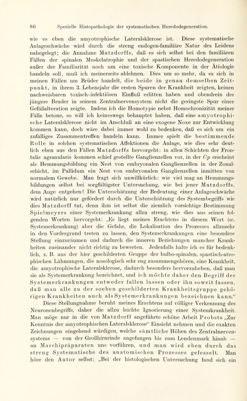 1 86 Spezielle Histopathologie der systematischen Heredodegeneration. wie es eben die amyotrophisché Lateralsklerose ist. Diese systematische Anlageschwäche wird durch die streng endogen-familiäre Natur des Leidens nahegelegt; die Annahme Matzdorffs, daß es sich selbst bei den familiären Fällen der spinalen Muskelatrophie und der spastischen Heredodegeneration außer der Familiarität noch um eine toxische Komponente in der Ätiologie handeln soll, muß ich meinerseits ablehnen. Dies um so mehr, da es sich in meinen Fällen um Brüder handelt, die beide in genau demselben Zeit¬ punkt, in ihrem S.Lebensjahr die ersten Spuren der Krankheit zeigten, keinen nachweisbaren toxisch-infektiösen Einfluß erlitten haben und obendrein der jüngere Bruder in seinem Zentralnervensystem nicht die geringste Spur einer Gefäßalteration zeigte. Indem ich die Homotypie nebst Homochronizität meiner Fälle betone, so will ich keineswegs behauptet haben, daß eine amyotrophi¬ sche Lateralsklerose nicht im Anschluß an eine exogene Noxe zur Entwicklung kommen kann, doch wäre dabei immer wohl zu bedenken, daß es sich um ein zufälliges Zusammentreffen handeln kann. Immer spielt die bestimmende Rolle in solchen systematischen Affektionen die Anlage, wie dies sehr deut¬ lich eben aus den Fällen Matzdorffs hervorgeht: in allen Schichten der Fron¬ talis agranularis kommen schief gestellte Ganglienzellen vor, in der Cp erscheint als Hemmungsbildung ein Nest von embryonalen Ganglienzellen in der Zonal¬ schicht, im Pallidum ein Nest von embryonalen Ganglienzellen inmitten von normalem Gewebe. Man fragt sich unwillkürlich: wie viel mag an Hemmungs¬ bildungen selbst bei sorgfältigster Untersuchung, wie bei jener Matzdorffs, dem Auge entgehen? Die Unterschätzung der Bedeutung einer Anlageschwäche wird natürlich nur gefördert durch die Unterschätzung des Systembegriffs wie dies Matzdorff tut, denn ihm ist selbst die ziemlich vorsichtige Bestimmung Spielmeyers einer Systemerkrankung allzu streng, wie dies aus seinen fol¬ genden Worten hervorgeht: „Es liegt meines Erachtens in diesem Wort (sc. Systemerkrankung) aber die Gefahr, die Lokalisation des Prozesses allzusehr in den Vordergrund treten zu lassen, den Systemerkrankungen eine besondere Stellung einzuräumen und dadurch die inneren Beziehungen mancher Krank¬ heiten zueinander nicht richtig zu bewerten. Jedenfalls halte ich es für bedenk¬ lich, z. B. aus der hier geschilderten Gruppe der bulbo-spinalen, spastisch-atro- phischen Lähmungen, die nosologisch sehr eng zusammengehören, eine Krankheit, die amyotrophische Lateralsklerose, dadurch besonders hervorzuheben, daß man sie als Systemerkrankung bezeichnet, und ich möchte daher den Begriff der Systemerkrankungen entweder fallen lassen oder ihn soweit fassen, daß man alle zu der soeben geschilderten Krankheitsgruppe gehö¬ rigen Krankheiten auch als Systemerkrankungen bezeichnen kann. Diese Stellungnahme beruht meines Erachtens auf völliger Verkennung des Neuronenbegriffs, daher die allzu leichte Ignorierung einer Systemkrankheit. Man möge nur in die von Matzdorff angeführte schöne Arbeit Probsts „Zur Kenntnis der amyotrophischen Lateralsklerose Einsicht nehmen und die exakten Zeichnungen eingehend würdigen, welche sämtliche Höhen des Zentralnerven¬ systems — von der Großhirnrinde angefangen bis zum Lendenmark hinab — an Marchipräparaten uns vorführen, und man wird eben durch das streng Systematische des anatomischen Prozesses gefesselt. Man höre den Autor selbst: „Bei der histologischen Untersuchung fand sich ein