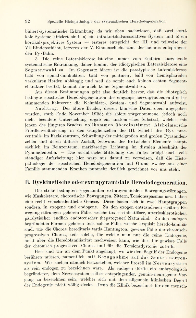 92 Spezielle Histopathologie der systematischen Heredodegeneration. biniert-systematische Erkrankung, da wir oben nachwiesen, daß zwei korti¬ kale Systeme affiziert sind: a) ein intrakortikal-assoziatives System und b) ein kortikal-projektives System — ersteres entspricht der III. und teilweise der VI. Rindenschicht, letzeres der V. Rindenschicht samt der hieraus entspringen¬ den Py-Bahn. 3. Die reine Lateralsklerose ist eine immer vom Endhirn ausgehende systematische Erkrankung, daher kommt der idiotypischen Lateralsklerose eine Segmentwahl zu. Im Gegensatz hierzu ist die paratypische Lateralsklerose bald von spinal-funikulären, bald von pontinen, bald von hemisphärialen vaskulären Herden abhängig und weil sie somit auch keinen echten Segment¬ charakter besitzt, kommt ihr auch keine Segmentwahl zu. Aus diesen Bestimmungen geht also deutlich hervor, daß die idiotypisch bedingte spastische Heredodegeneration die eingangs hervorgehobenen drei be¬ stimmenden Faktoren: die Keimblatt-, System- und Segmentwahl aufweist. Nachtrag. Der ältere Bruder, dessen klinische Daten oben angegeben wurden, starb Ende November 19'25; die sofort vorgenommene, jedoch noch nicht beendete Untersuchung ergab ein anatomisches Substrat, welches mit jenem des jüngeren Bruders vollkommen übereinstimmt: Alzheimersche Fibrillenveränderung in den Ganglienzellen der III. Schicht des Gyr. prae- centralis im Fazialzentrum, Schwellung der mittelgroßen und großen Pyramiden¬ zellen und deren diffuser Ausfall, Schwund der Betzschen Elemente haupt¬ sächlich im Beinzentrum, markfaserige Lichtung im distalen Abschnitt der Pyramidenbahn. — Die ausführliche Mitteilung des Falles erfolgt nach voll¬ ständiger Aufarbeitung; hier wäre nur darauf zu verweisen, daß die Histo¬ pathologie der spastischen Heredodegeneration auf Grund zweier aus einer Familie stammenden Kranken nunmehr deutlich gezeichnet vor uns steht. B. Dyskinetische oder extrapyramidale Heredodegeneration. Die striär bedingten sogenannten extrapyramidalen Bewegungsstörungen, wie Muskelstarre, choreatische Bewegungen, Zittern, Torsionsspasmus usw. haben eine recht verschiedentliche Genese. Diese lassen sich in zwei Hauptgruppen sondern, in exogene und endogene. Zu den exogen entstandenen striären Be¬ wegungsstörungen gehören Fälle, welche toxisch-infektiöser, arteriosklerotischer, paralytischer, endlich endotoxischer (hepatogener) Natur sind. Zu den endogen begründeten Formen gehören teils solche Fälle, welche exquisit heredo-familiär sind, wie die Chorea hereditaria tarda Huntington, gewisse Fälle der chronisch¬ progressiven Chorea, teils solche, für welche man nur die reine Endogenic, nicht aber die Heredofamiliarität nachweisen kann, wie dies für gewisse Fälle der chronisch-progressiven Chorea und für die Torsionsdystonie zutrifft. Hier sind wir an dem Punkt angelangt, wo wir den Begriff der Endogenic berühren müssen, namentlich mit Bezugnahme auf das Zentralnerven¬ system. Wir suchen nämlich festzustellen, welcher Prozeß im Nervensystem als rein endogen zu bezeichnen wäre. Als endogen dürfte ein embryologisch begründeter, dem Nervensystem selbst entspringender, genuin-neurogener Vor¬ gang zu bezeichnen sein, welcher sich mit dem allgemein klinischen Begriff der Endogenie nicht völlig deckt. Denn die Klinik bezeichnet für den mensch-