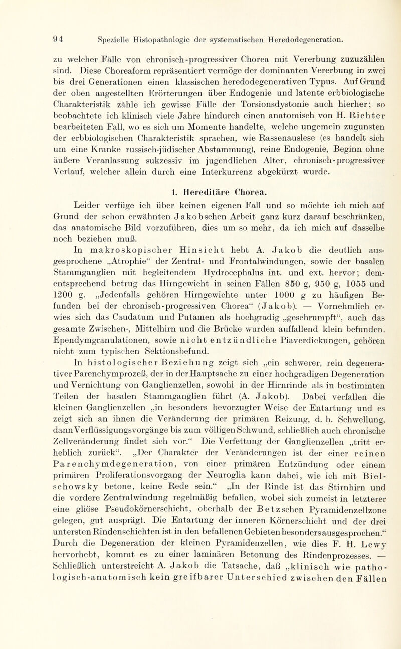 94 Spezielle Histopathologie der systematischen Heredodegeneration. zu welcher Fälle von chronisch-progressiver Chorea mit Vererbung zuzuzählen sind. Diese Choreaform repräsentiert vermöge der dominanten Vererbung in zwei bis drei Generationen einen klassischen heredodegenerativen Typus. Auf Grund der oben angestellten Erörterungen über Endogenie und latente erbbiologische Charakteristik zähle ich gewisse Fälle der Torsionsdystonie auch hierher; so beobachtete ich klinisch viele Jahre hindurch einen anatomisch von H. Richter bearbeiteten Fall, wo es sich um Momente handelte, welche ungemein zugunsten der erbbiologischen Charakteristik sprachen, wie Rassenauslese (es handelt sich um eine Kranke russisch-jüdischer Abstammung), reine Endogenie, Beginn ohne äußere Veranlassung sukzessiv im jugendlichen Alter, chronisch-progressiver Verlauf, welcher allein durch eine Interkurrenz abgekürzt wurde. 1. Hereditäre Chorea. Leider verfüge ich über keinen eigenen Fall und so möchte ich mich auf Grund der schon erwähnten Jakob sehen Arbeit ganz kurz darauf beschränken, das anatomische Bild vorzuführen, dies um so mehr, da ich mich auf dasselbe noch beziehen muß. In makroskopischer Hinsicht hebt A. Jakob die deutlich aus¬ gesprochene „Atrophie der Zentral- und Frontal Windungen, sowie der basalen Stammganglien mit begleitendem Hydrocephalus int. und ext. hervor; dem¬ entsprechend betrug das Hirngevvicht in seinen Fällen 850 g, 950 g, 1055 und 1200 g. „Jedenfalls gehören Hirngewichte unter 1000 g zu häufigen Be¬ funden bei der chronisch-progressiven Chorea (Jakob). — Vornehmlich er¬ wies sich das Caudatum und Putamen als hochgradig „geschrumpft, auch das gesamte Zwischen-, Mittelhirn und die Brücke wurden auffallend klein befunden. Ependymgranulationen, sowie nicht entzündliche Piaverdickungen, gehören nicht zum typischen Sektionsbefund. In histologischer Beziehung zeigt sich „ein schwerer, rein degenera¬ tiver Parenchymprozeß, der in der Hauptsache zu einer hochgradigen Degeneration und Vernichtung von Ganglienzellen, sowohl in der Hirnrinde als in bestimmten Teilen der basalen Stammganglien führt (A. Jakob). Dabei verfallen die kleinen Ganglienzellen „in besonders bevorzugter Weise der Entartung und es zeigt sich an ihnen die Veränderung der primären Reizung, d. h. Schwellung, dann VerflüssigungsVorgänge bis zum völligen Schwund, schließlich auch chronische Zellveränderung findet sich vor. Die Verfettung der Ganglienzellen „tritt er¬ heblich zurück. „Der Charakter der Veränderungen ist der einer reinen Parenchymdegeneration, von einer primären Entzündung oder einem primären Proliferationsvorgang der Neuroglia kann dabei, wie ich mit Biel- schowsky betone, keine Rede sein. „In der Rinde ist das Stirnhirn und die vordere Zentralwindung regelmäßig befallen, wobei sich zumeist in letzterer eine gliöse Pseudokörnerschicht, oberhalb der Betzsehen Pyramidenzellzone gelegen, gut ausprägt. Die Entartung der inneren Körnerschicht und der drei untersten Rindenschichten ist in den befallenen Gebieten besonders ausgesprochen. Durch die Degeneration der kleinen Pyramidenzellen, wie dies F. H. Lewy hervorhebt, kommt es zu einer laminären Betonung des Rindenprozesses. — Schließlich unterstreicht A. Jakob die Tatsache, daß „klinisch wie patho¬ logisch-anatomisch kein greifbarer Unterschied zwischen den Fällen
