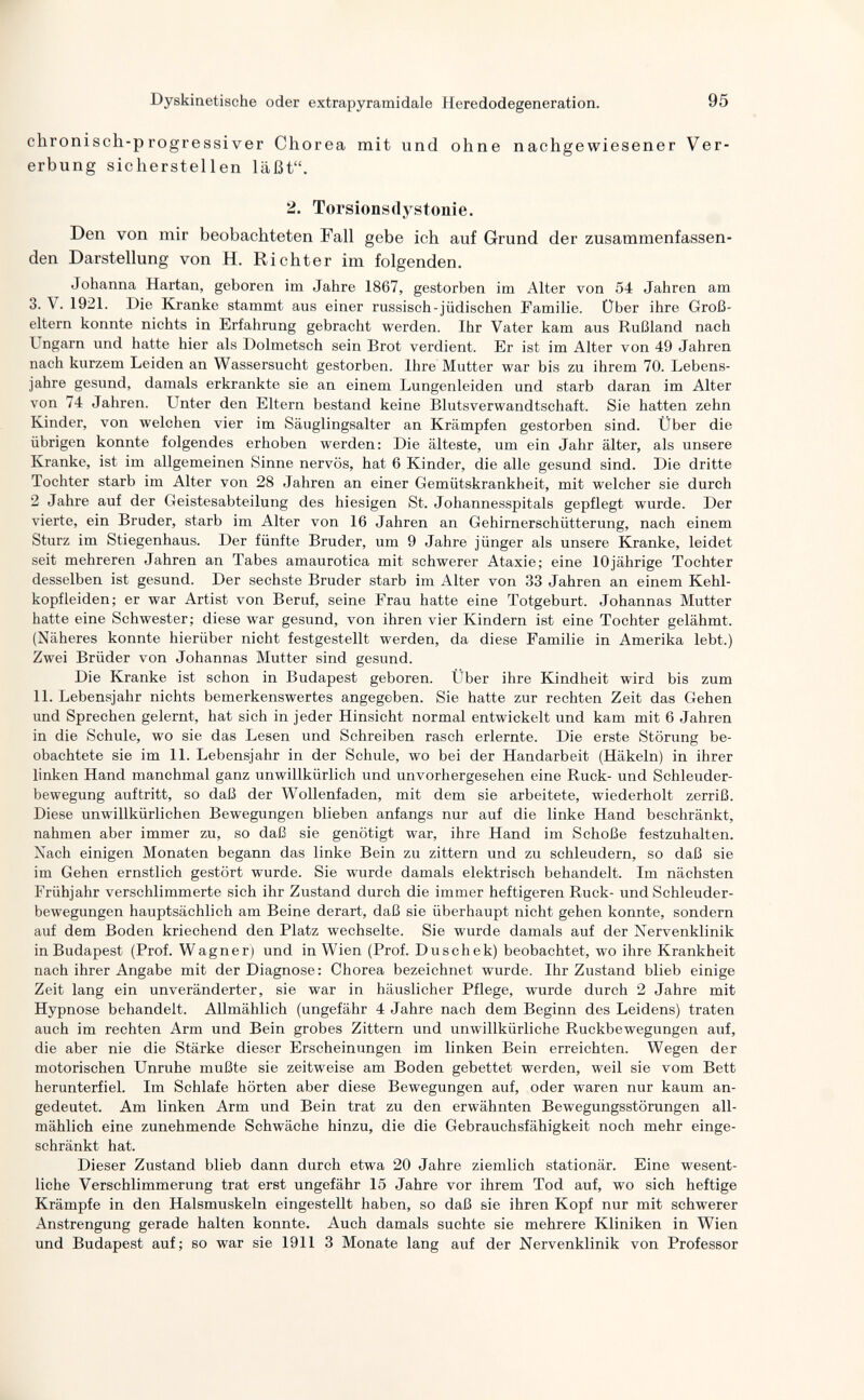 Dyskinetische oder extrapyramidale Heredodegeneration. 95 chronisch-progressiver Chorea mit und ohne nachgewiesener Ver¬ erbung sicherstellen läßt. 2. Torsionsdystonie. Den von mir beobachteten Fall gebe ich auf Grund der zusammenfassen¬ den Darstellung von H. Richter im folgenden. Johanna Hartan, geboren im Jahre 1867, gestorben im Alter von 54 Jahren am 3. V. 1921. Die Kranke stammt aus einer russisch-jüdischen Familie. Über ihre Groß¬ eltern konnte nichts in Erfahrung gebracht werden. Ihr Vater kam aus Rußland nach Ungarn und hatte hier als Dolmetsch sein Brot verdient. Er ist im Alter von 49 Jahren nach kurzem Leiden an Wassersucht gestorben. Ihre Mutter war bis zu ihrem 70. Lebens¬ jahre gesund, damals erkrankte sie an einem Lungenleiden und starb daran im Alter von 74 Jahren. Unter den Eltern bestand keine Blutsverwandtschaft. Sie hatten zehn Kinder, von welchen vier im Säuglingsalter an Krämpfen gestorben sind. Über die übrigen konnte folgendes erhoben werden: Die älteste, um ein Jahr älter, als unsere Kranke, ist im allgemeinen Sinne nervös, hat 6 Kinder, die alle gesund sind. Die dritte Tochter starb im Alter von 28 Jahren an einer Gemütskrankheit, mit welcher sie durch 2 Jahre auf der Geistesabteilung des hiesigen St. Johannesspitals gepflegt wurde. Der vierte, ein Bruder, starb im Alter von 16 Jahren an Gehirnerschütterung, nach einem Sturz im Stiegenhaus. Der fünfte Bruder, um 9 Jahre jünger als unsere Kranke, leidet seit mehreren Jahren an Tabes amaurotica mit schwerer Ataxie; eine 10jährige Tochter desselben ist gesund. Der sechste Bruder starb im Alter von 33 Jahren an einem Kehl¬ kopfleiden; er war Artist von Beruf, seine Frau hatte eine Totgeburt. Johannas Mutter hatte eine Schwester; diese war gesund, von ihren vier Kindern ist eine Tochter gelähmt. (Näheres konnte hierüber nicht festgestellt werden, da diese Familie in Amerika lebt.) Zwei Brüder von Johannas Mutter sind gesund. Die Kranke ist schon in Budapest geboren. Über ihre Kindheit wird bis zum 11. Lebensjahr nichts bemerkenswertes angegeben. Sie hatte zur rechten Zeit das Gehen und Sprechen gelernt, hat sich in jeder Hinsicht normal entwickelt und kam mit 6 Jahren in die Schule, wo sie das Lesen und Schreiben rasch erlernte. Die erste Störung be¬ obachtete sie im 11. Lebensjahr in der Schule, wo bei der Handarbeit (Häkeln) in ihrer linken Hand manchmal ganz unwillkürlich und unvorhergesehen eine Ruck- und Schleuder¬ bewegung auftritt, so daß der Wollenfaden, mit dem sie arbeitete, wiederholt zerriß. Diese unwillkürlichen Bewegungen blieben anfangs nur auf die linke Hand beschränkt, nahmen aber immer zu, so daß sie genötigt war, ihre Hand im Schöße festzuhalten. Xach einigen Monaten begann das linke Bein zu zittern und zu schleudern, so daß sie im Gehen ernstlich gestört wurde. Sie wurde damals elektrisch behandelt. Im nächsten Frühjahr verschlimmerte sich ihr Zustand durch die immer heftigeren Ruck- und Schleuder¬ bewegungen hauptsächlich am Beine derart, daß sie überhaupt nicht gehen konnte, sondern auf dem Boden kriechend den Platz wechselte. Sie wurde damals auf der Nervenklinik in Budapest (Prof. Wagner) und in Wien (Prof. Duschek) beobachtet, wo ihre Krankheit nach ihrer Angabe mit der Diagnose: Chorea bezeichnet wurde. Ihr Zustand blieb einige Zeit lang ein unveränderter, sie war in häuslicher Pflege, wurde durch 2 Jahre mit Hypnose behandelt. Allmählich (ungefähr 4 Jahre nach dem Beginn des Leidens) traten auch im rechten Arm und Bein grobes Zittern und unwillkürliche Ruckbewegungen auf, die aber nie die Stärke dieser Erscheinungen im linken Bein erreichten. Wegen der motorischen Unruhe mußte sie zeitweise am Boden gebettet werden, weil sie vom Bett herunterfiel. Im Schlafe hörten aber diese Bewegungen auf, oder waren nur kaum an¬ gedeutet. Am linken Arm und Bein trat zu den erwähnten Bewegungsstörungen all¬ mählich eine zunehmende Schwäche hinzu, die die Gebrauchsfähigkeit noch mehr einge¬ schränkt hat. Dieser Zustand blieb dann durch etwa 20 Jahre ziemlich stationär. Eine wesent¬ liche Verschlimmerung trat erst ungefähr 15 Jahre vor ihrem Tod auf, wo sich heftige Krämpfe in den Halsmuskeln eingestellt haben, so daß sie ihren Kopf nur mit schwerer Anstrengung gerade halten konnte. Auch damals suchte sie mehrere Kliniken in Wien und Budapest auf; so war sie 1911 3 Monate lang auf der Nervenklinik von Professor