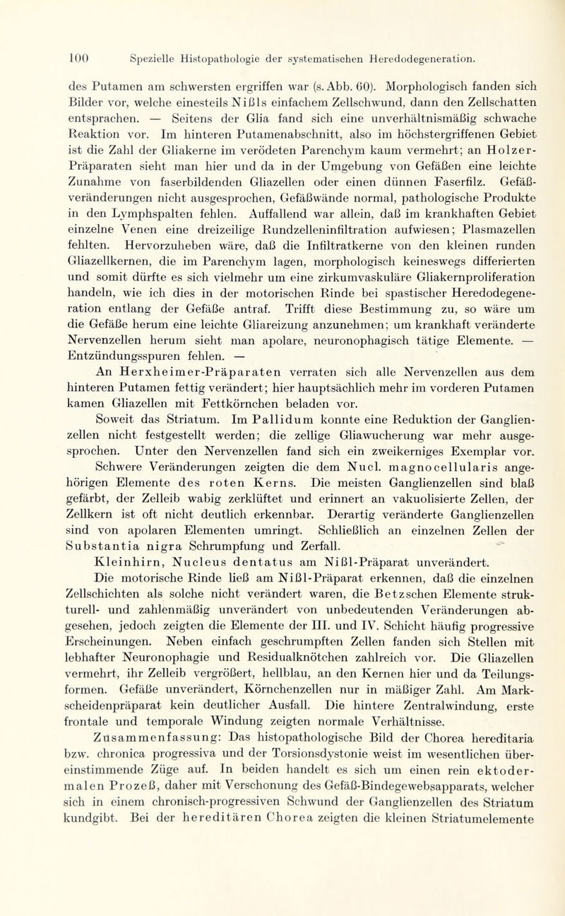 100 Spezielle Histopathologie der systematischen Heredodegeneration. des Putamen am schwersten ergriffen war (s. Abb. 60). Morphologisch fanden sich Bilder vor, welche einesteils Nißls einfachem Zellschwund, dann den Zellschatten entsprachen, — Seitens der Glia fand sich eine unverhältnismäßig schwache Reaktion vor. Im hinteren Putamenabschnitt, also im höchstergriffenen Gebiet ist die Zahl der Gliakerne im verödeten Parenchym kaum vermehrt; an Holzer- Präparaten sieht man hier und da in der Umgebung von Gefäßen eine leichte Zunahme von faserbildenden Gliazellen oder einen dünnen Faserfilz. Gefäß¬ veränderungen nicht ausgesprochen, Gefäßwände normal, pathologische Produkte in den Lymphspalten fehlen. Auffallend war allein, daß im krankhaften Gebiet einzelne Venen eine dreizeilige Rundzelleninfiltration aufwiesen; Plasmazellen fehlten. Hervorzuheben wäre, daß die Infiltratkerne von den kleinen runden Gliazellkernen, die im Parenchym lagen, morphologisch keineswegs differierten und somit dürfte es sich vielmehr um eine zirkumvaskuläre Gliakernproliferation handeln, wie ich dies in der motorischen Rinde bei spastischer Heredodegene¬ ration entlang der Gefäße antraf. Trifft diese Bestimmung zu, so wäre um die Gefäße herum eine leichte Gliareizung anzunehmen ; um krankhaft veränderte Nervenzellen herum sieht man apolare, neuronophagisch tätige Elemente. — Entzündungsspuren fehlen. — An Herxheimer-Präparaten verraten sich alle Nervenzellen aus dem hinteren Putamen fettig verändert; hier hauptsächlich mehr im vorderen Putamen kamen Gliazellen mit Fettkörnchen beladen vor. Soweit das Striatum. Im Pallidum konnte eine Reduktion der Ganglien¬ zellen nicht festgestellt werden; die zellige Gliawucherung war mehr ausge¬ sprochen. Unter den Nervenzellen fand sich ein zweikerniges Exemplar vor. Schwere Veränderungen zeigten die dem Nucl. magnocellularis ange- hörigen Elemente des roten Kerns. Die meisten Ganglienzellen sind blaß gefärbt, der Zelleib wabig zerklüftet und erinnert an vakuolisierte Zellen, der Zellkern ist oft nicht deutlich erkennbar. Derartig veränderte Ganglienzellen sind von apolaren Elementen umringt. Schließlich an einzelnen Zeilen der Substantia nigra Schrumpfung und Zerfall. Kleinhirn, Nucleus dentatus am Nißl-Präparat unverändert. Die motorische Rinde ließ am Nißl-Präparat erkennen, daß die einzelnen Zellschichten als solche nicht verändert waren, die Betzsehen Elemente struk¬ turell- und zahlenmäßig unverändert von unbedeutenden Veränderungen ab¬ gesehen, jedoch zeigten die Elemente der III. und IV. Schicht häufig progressive Erscheinungen. Neben einfach geschrumpften Zellen fanden sich Stellen mit lebhafter Neuronophagie und Residualknötchen zahlreich vor. Die Gliazellen vermehrt, ihr Zelleib vergrößert, hellblau, an den Kernen hier und da Teilungs¬ formen. Gefäße unverändert, Körnchenzellen nur in mäßiger Zahl. Am Mark¬ scheidenpräparat kein deutlicher Ausfall. Die hintere Zentralwindung, erste frontale und temporale Windung zeigten normale Verhältnisse. Züsammenfassung: Das histopathologische Bild der Chorea hereditaria bzw. chronica progressiva und der Torsionsdystonie weist im wesentlichen über¬ einstimmende Züge auf. In beiden handelt es sich um einen rein ekt о der¬ malen Prozeß, daher mit Verschonung des Gefäß-Bindegewebsapparats, welcher sich in einem chronisch-progressiven Schwund der Ganglienzellen des Striatum kundgibt. Bei der hereditären Chorea zeigten die kleinen Striatumelemente