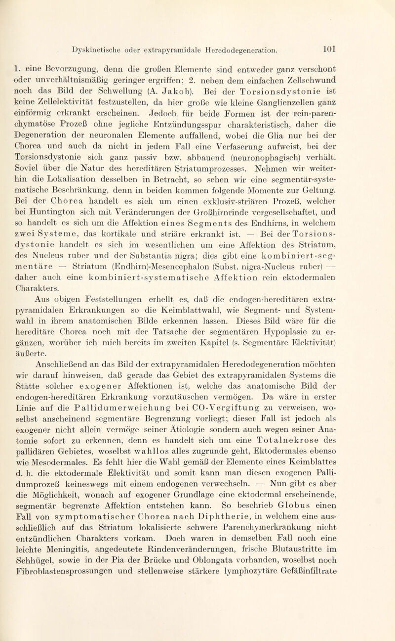 Dyskinetische oder extrapyramidale Heredodegeneration. 101 1. eine Bevorzugung, denn die großen Elemente sind entweder ganz verschont oder unverhältnismäßig geringer ergriffen; 2. neben dem einfachen Zellschwund noch das Bild der Schwellung (A. Jakob). Bei der Torsionsdystonie ist keine Zellelektivität festzustellen, da hier große wie kleine Ganglienzellen ganz einförmig erkrankt erscheinen. Jedoch für beide Formen ist der rein-paren- chvmatöse Prozeß ohne jegliche Entzündungsspur charakteristisch, daher die Degeneration der neuronalen Elemente auffallend, wobei die Glia nur bei der Chorea und auch da nicht in jedem Fall eine Verfaserung aufweist, bei der Torsionsdystonie sich ganz passiv bzw. abbauend (neuronophagisch) verhält. Soviel über die Natur des hereditären Striatumprozesses. Nehmen wir weiter¬ hin die Lokalisation desselben in Betracht, so sehen wir eine segmentär-syste- matische Beschränkung, denn in beiden kommen folgende Momente zur Geltung. Bei der Chorea handelt es sich um einen exklusiv-striären Prozeß, welcher bei Huntington sich mit Veränderungen der Großhirnrinde vergesellschaftet, und so handelt es sich um die Affektion eines Segments des Endhirns, in welchem zwei Systeme, das kortikale und striare erkrankt ist. — Bei der Torsions¬ dystonie handelt es sich im wesentlichen um eine Affektion des Striatum, des Nucleus ruber und der Substantia nigra; dies gibt eine kombiniert-seg- mentäre — Striatum (Endhirn)-Mesencephalon (Subst. nigra-Nucleus ruber) — daher auch eine kombiniert-systematische Affektion rein ektodermalen Charakters. Aus obigen Feststellungen erhellt es, daß die endogen-hereditären extra¬ pyramidalen Erkrankungen so die Keimblattwahl, wie Segment- und System¬ wahl in ihrem anatomischen Bilde erkennen lassen. Dieses Bild wäre für die hereditäre Chorea noch mit der Tatsache der segmentaren Hypoplasie zu er¬ gänzen, worüber ich mich bereits im zweiten Kapitel (s. Segmentäre Elektivität) äußerte. Anschließend an das Bild der extrapyramidalen Heredodegeneration möchten wir darauf hinweisen, daß gerade das Gebiet des extrapyramidalen Systems die Stätte solcher exogener Affektionen ist, welche das anatomische Bild der endogen-hereditären Erkrankung vorzutäuschen vermögen. Da wäre in erster Linie auf die Pallidumerweichung bei CO-Vergiftung zu verweisen, wo¬ selbst anscheinend segmentäre Begrenzung vorliegt; dieser Fall ist jedoch als exogener nicht allein vermöge seiner Ätiologie sondern auch wegen seiner Ana¬ tomie sofort zu erkennen, denn es handelt sich um eine Totalnekrose des pallidären Gebietes, woselbst wahllos alles zugrunde geht, Ektodermales ebenso wie Mesodermales. Es fehlt hier die Wahl gemäß der Elemente eines Keimblattes d. h. die ektodermale Elektivität und somit kann man diesen exogenen Palli- dumprozeß keineswegs mit einem endogenen verwechseln. — Nun gibt es aber die Möglichkeit, wonach auf exogener Grundlage eine ektodermal erscheinende, segmentar begrenzte Affektion entstehen kann. So beschrieb Globus einen Fall von symptomatischer Chorea nach Diphtherie, in welchem eine aus¬ schließlich auf das Striatum lokalisierte schwere Parenchymerkrankung nicht entzündlichen Charakters vorkam. Doch waren in demselben Fall noch eine leichte Meningitis, angedeutete Rindenveränderungen, frische Blutaustritte im Sehhügel, sowie in der Pia der Brücke und Oblongata vorhanden, woselbst noch Fibroblastensprossungen und stellenweise stärkere lymphozytäre Gefäßinfiltrate