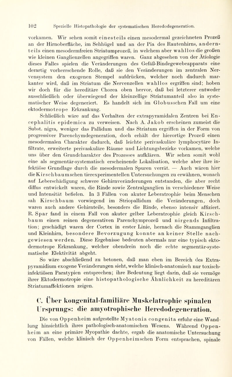 102 Spezielle Histopathologie der systematischen Heredodegeneration. vorkamen. Wir sehen somit einesteils einen mesodermal gezeichneten Prozeß an der Hirnoberfläche, im Sehhügel und an der Pia des Rautenhirns, and ern¬ te il s einen mesodermfreien Striatumprozeß, in welchem aber wahllos die großen wie kleinen Ganglienzellen angegriffen waren. Ganz abgesehen von der Ätiologie dieses Falles spielen die Veränderungen des Gefäß-Bindegewebeapparats eine derartig vorherrschende Rolle, daß sie den Veränderungen im zentralen Ner¬ vensystem den exogenen Stempel aufdrücken, welcher noch dadurch mar¬ kanter wird, daß im Striatum die Nervenzellen wahllos ergriffen sind; hoben wir doch für die hereditäre Chorea oben hervor, daß bei letzterer entweder ausschließlich oder überwiegend der kleinzellige Striatumanteil also in syste¬ matischer Weise degeneriert. Es handelt sich im Globusschen Fall um eine ektodermotrope Erkrankung. Schließlich wäre auf das Verhalten der extrapyramidalen Zentren bei En¬ cephalitis epidemica zu verweisen. Nach A. Jakob erscheinen zumeist die Subst. nigra, weniger das Pallidum und das Striatum ergriffen in der Form von progressiver Parenchymdegeneration, doch erhält der hierortige Prozeß einen mesodermalen Charakter dadurch, daß leichte perivaskuläre lymphocytäre In¬ filtrate, erweiterte perivaskuläre Räume und Lichtungsbezirke vorkamen, welche uns über den Grundcharakter des Prozesses aufklären. Wir sehen somit wohl eine als segmentär-systematisch erscheinende Lokalisation, welche aber ihre in¬ fektiöse Grundlage durch die mesodermalen Spuren verrät. — Auch wären hier dieKirschbaumschen tierexperimentellen Untersuchungen zu erwähnen, wonach auf Leberschädigung schwere Gehirnveränderungen entstanden, die aber recht diffus entwickelt waren, die Rinde sowie Zentralganglien in verschiedener Weise und Intensität befielen. In 3 Fällen von akuter Leberatrophie beim Menschen sah Kirschbaum vorwiegend im Striopallidum die Veränderungen, doch waren auch andere Gehirnteile, besonders die Rinde, ebenso intensiv affiziert. R. Spar fand in einem Fall von akuter gelber Leberatrophie gleich Kirsch¬ baum einen reinen degenerativen Parenchymprozeß und nirgends Infiltra¬ tion; geschädigt waren der Cortex in erster Linie, hernach die Stammganglien und Kleinhirn, besondere Bevorzugung konnte an keiner Stelle nach¬ gewiesen werden. Diese Ergebnisse bedeuten abermals nur eine typisch ekto¬ dermotrope Erkrankung, welcher obendrein noch die echte segmentär-syste- matische Elektivität abgeht. So wäre abschließend zu betonen, daß man eben im Bereich des Extra- pyramidium exogene Veränderungen sieht, welche klinisch-anatomisch nur toxisch¬ infektiösen Paratypien entsprechen; ihre Bedeutung liegt darin, daß sie vermöge ihrer Ektodermotropie eine histopathologische Ähnlichkeit zu hereditären Striatumaffektionen zeigen. C. über kongenital-familiäre Muskelatropliie si)inalen Ursprungs: die amyotrophisehe Heredodegeneration. Die von Oppenheim aufgestellte Myatonia congenita erfuhr eine Wand¬ lung hinsichtlich ihres pathologisch-anatomischen Wesens, Während Oppen¬ heim an eine primäre Myopathie dachte, ergab die anatomische Untersuchung von Fällen, welche klinisch der Oppenheim sehen Form entsprachen, spinale