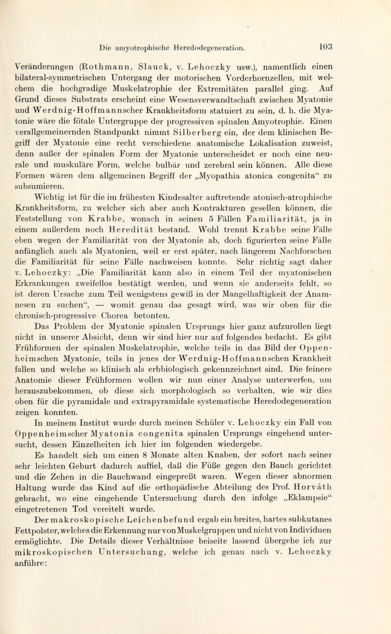 Die amyotrophische Heredodegeneration. 103 Veränderungen (Rothmann, Slauck, v. Lehoczky usw.), namentlich einen bilateral-symmetrischen Untergang der motorischen Vorderhornzellen, mit wel¬ chem die hochgradige Muskelatrophie der Extremitäten parallel ging. Auf Grund dieses Substrats erscheint eine Wesensverwandtschaft zwischen Myatonie und Werdnig-Hoffmannscher Krankheitsform statuiert zu sein, d. h. die Mya¬ tonie wäre die fötale Untergruppe der progressiven spinalen Amyotrophic. Einen verallgemeinernden Standpunkt nimmt Silberberg ein, der dem klinischen Be¬ griff der Myatonie eine recht verschiedene anatomische Lokalisation zuweist, denn außer der spinalen Form der Myatonie unterscheidet er noch eine neu¬ rale und muskuläre Form, welche bulbär und zerebral sein können. Alle diese Formen wären dem allgemeinen Begriff der „Myopathia atonica congenita zu subsumieren. Wichtig ist für die im frühesten Kindesalter auftretende atonisch-atrophische Krankheitsform, zu welcher sich aber auch Kontrakturen gesellen können, die Feststellung von Krabbe, wonach in seinen 5 Fällen Familiarität, ja in einem außerdem noch Heredität bestand. Wohl trennt Krabbe seine Fälle eben wegen der Familiarität von der Myatonie ab, doch figurierten seine Fälle anfänglich auch als Myatonien, weil er erst später, nach längerem Nachforschen die Familiarität für seine Fälle nachweisen konnte. Sehr richtig sagt daher V. Lehoczky: „Die Familiarität kann also in einem Teil der myatonischen Erkrankungen zweifellos bestätigt werden, und wenn sie anderseits fehlt, so ist deren Ursache zum Teil wenigstens gewiß in der Mangelhaftigkeit der Anam¬ nesen zu suchen, — womit genau das gesagt wird, was wir oben für die chronisch-progressive Chorea betonten. Das Problem der Myatonie spinalen Ursprungs hier ganz aufzurollen liegt nicht in unserer Absicht, denn wir sind hier nur auf folgendes bedacht. Es gibt Frühformen der spinalen Muskelatrophie, welche teils in das Bild der Oppen- heimschen Myatonie, teils in jenes der Werdnig-Hoffmannschen Krankheit fallen und welche so klinisch als erbbiologisch gekennzeichnet sind. Die feinere Anatomie dieser Frühformen wollen wir nun einer Analyse unterwerfen, um herauszubekommen, ob diese sich morphologisch so verhalten, wie wir dies oben für die pyramidale und extrapyramidale systematische Heredodegeneration zeigen konnten. In meinem Institut wurde durch meinen Schüler v. Lehoczky ein Fall von Oppenheimscher Myatonia congenita spinalen Ursprungs eingehend unter¬ sucht, dessen Einzelheiten ich hier im folgenden wiedergebe. Es handelt sich um einen 8 Monate alten Knaben, der sofort nach seiner sehr leichten Geburt dadurch auffiel, daß die Füße gegen den Bauch gerichtet und die Zehen in die Bauch wand eingepreßt waren. Wegen dieser abnormen Haltung wurde das Kind auf die orthopädische Abteilung des Prof. Horváth gebracht, wo eine eingehende Untersuchung durch den infolge „Eklampsie eingetretenen Tod vereitelt wurde. Der makroskopische Leichenbefund ergab ein breites, hartes subkutanes Fettpolster, welches die Erkennung nur von Muskelgruppen und nicht von Individuen ermöglichte. Die Details dieser Verhältnisse beiseite lassend übergehe ich zur mikroskopischen Untersuchung, welche ich genau nach v. Lehoczky anführe: