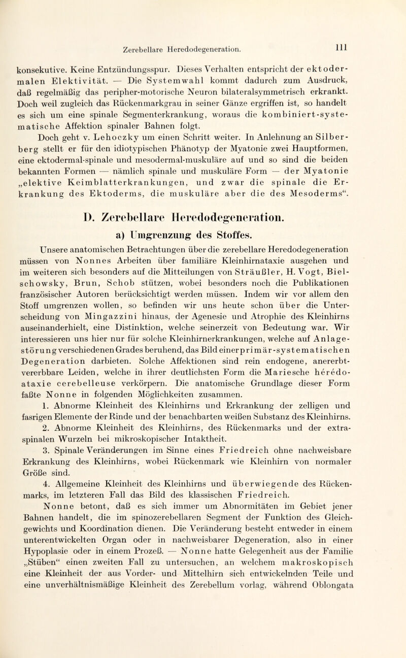 Zerebellare Heredodegeneration. Ill konsekutive. Keine Entzündungsspur. Dieses Verhalten entspricht der ekt oder¬ malen Elektivität. — Die Systemwahl kommt dadurch zum Ausdruck, daß regelmäßig das peripher-motorische Neuron bilateralsymmetrisch erkrankt. Doch weil zugleich das Rückenmarkgrau in seiner Gänze ergriffen ist, so handelt es sich um eine spinale Segmenterkrankung, woraus die kombiniert-syste¬ matische Affektion spinaler Bahnen folgt. Doch geht v. Lehoczky um einen Schritt weiter. In Anlehnung an Sil her¬ ber g stellt er für den idiotypischen Phänotyp der Myatonie zwei Hauptformen, eine ektodermal-spinale und mesodermal-muskuläre auf und so sind die beiden bekannten Formen — nämlich spinale und muskuläre Form — der Myatonie „elektive Keimblatterkrankungen, und zwar die spinale die Er¬ krankung des Ektoderms, die muskuläre aber die des Mesoderms. D. Zerebellare Heredodegeneration, a) Umgrenzung des Stoffes. Unsere anatomischen Betrachtungen über die zerebellare Heredodegeneration müssen von Nonnes Arbeiten über familiäre Kleinhirnataxie ausgehen und im weiteren sich besonders auf die Mitteilungen von Sträußler, H. Vogt, Biel- schowsky, Brun, Schob stützen, wobei besonders noch die Publikationen französischer Autoren berücksichtigt werden müssen. Indem wir vor allem den Stoff umgrenzen wollen, so befinden wir uns heute schon über die Unter¬ scheidung von Mingazzini hinaus, der Agenesie und Atrophie des Kleinhirns auseinanderhielt, eine Distinktion, welche seinerzeit von Bedeutung war. Wir interessieren uns hier nur für solche Kleinhirnerkrankungen, welche auf Anläge¬ st ö r u n g verschiedenen Grades beruhend, das Bild einer primär-systematischen Degeneration darbieten. Solche Affektionen sind rein endogene, anererbt- vererbbare Leiden, welche in ihrer deutlichsten Form die Mariesche hérédo- ataxie cerebelleuse verkörpern. Die anatomische Grundlage dieser Form faßte Nonne in folgenden Möglichkeiten zusammen. 1. Abnorme Kleinheit des Kleinhirns und Erkrankung der zelligen und fasrigen Elemente der Rinde und der benachbarten weißen Substanz des Kleinhirns. 2. Abnorme Kleinheit des Kleinhirns, des Rückenmarks und der extra¬ spinalen Wurzeln bei mikroskopischer Intaktheit. 3. Spinale Veränderungen im Sinne eines Friedreich ohne nachweisbare Erkrankung des Kleinhirns, wobei Rückenmark wie Kleinhirn von normaler Größe sind. 4. Allgemeine Kleinheit des Kleinhirns und überwiegende des Rücken¬ marks, im letzteren Fall das Bild des klassischen Friedreich. Nonne betont, daß es sich immer um Abnormitäten im Gebiet jener Bahnen handelt, die im spinozerebellaren Segment der Funktion des Gleich¬ gewichts und Koordination dienen. Die Veränderung besteht entweder in einem unterentwickelten Organ oder in nachweisbarer Degeneration, also in einer Hypoplasie oder in einem Prozeß. — Nonne hatte Gelegenheit aus der Familie „Stüben einen zweiten Fall zu untersuchen, an welchem makroskopisch eine Kleinheit der aus Vorder- und Mittelhirn sich entwickelnden Teile und eine unverhältnismäßige Kleinheit des Zerebellum vorlag, während Oblongata