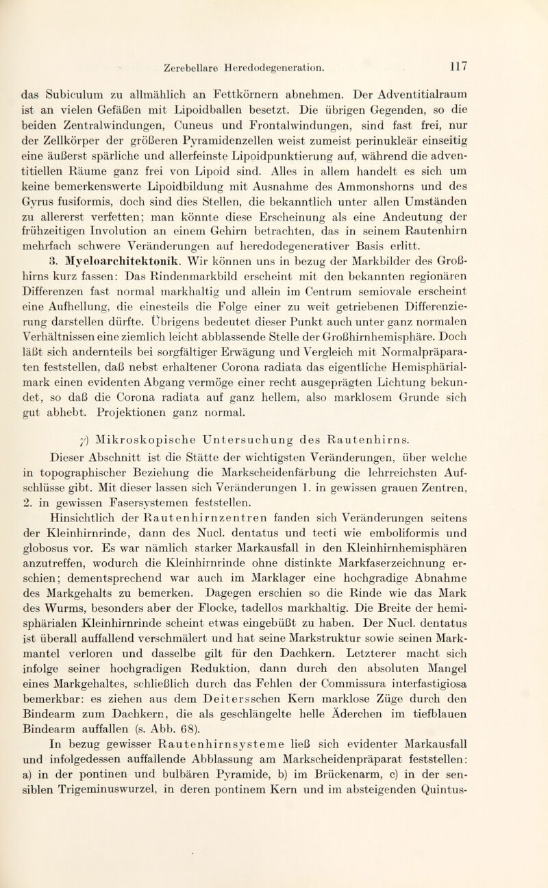 Zerebellare Heredodegeneration. 117 das Subiculum zu allmählich an Fettkörnern abnehmen. Der Adventitialraum ist an vielen Gefäßen mit Lipoidballen besetzt. Die übrigen Gegenden, so die beiden Zentral Windungen, Cuneus und Frontalwindungen, sind fast frei, nur der Zellkörper der größeren Pyramidenzellen weist zumeist perinukleär einseitig eine äußerst spärliche und allerfeinste Lipoidpunktierung auf, während die adven- titiellen Räume ganz frei von Lipoid sind. Alles in allem handelt es sich um keine bemerkenswerte Lipoidbildung mit Ausnahme des Ammonshorns und des Gyrus fusiformis, doch sind dies Stellen, die bekanntlich unter allen Umständen zu allererst verfetten; man könnte diese Erscheinung als eine Andeutung der frühzeitigen Involution an einem Gehirn betrachten, das in seinem Rautenhirn mehrfach schwere Veränderungen auf heredodegenerativer Basis erlitt. 3. Myeloarchitektonik. Wir können uns in bezug der Markbilder des Groß¬ hirns kurz fassen; Das Rindenmarkbild erscheint mit den bekannten regionären Differenzen fast normal markhaltig und allein im Centrum semiovale erscheint eine Aufhellung, die einesteils die Folge einer zu weit getriebenen Differenzie¬ rung darstellen dürfte. Übrigens bedeutet dieser Punkt auch unter ganz normalen Verhältnissen eine ziemlich leicht abblassende Stelle der Großhirnhemisphäre. Doch läßt sich andernteils bei sorgfältiger Erwägung und Vergleich mit Normalpräpara¬ ten feststellen, daß nebst erhaltener Corona radiata das eigentliche Hemisphärial- mark einen evidenten Abgang vermöge einer recht ausgeprägten Lichtung bekun¬ det, so daß die Corona radiata auf ganz hellem, also marklosem Grunde sich gut abhebt. Projektionen ganz normal. 7) Mikroskopische Untersuchung des Rautenhirns. Dieser Abschnitt ist die Stätte der wichtigsten Veränderungen, über welche in topographischer Beziehung die Markscheidenfärbung die lehrreichsten Auf¬ schlüsse gibt. Mit dieser lassen sich Veränderungen 1. in gewissen grauen Zentren, 2. in gewissen Fasersystemen feststellen. Hinsichtlich der Rautenhirnzentren fanden sich Veränderungen seitens der Kleinhirnrinde, dann des Nucl. dentatus und tecti wie emboliformis und globosus vor. Es war nämlich starker Markausfall in den Kleinhirnhemisphären anzutreffen, wodurch die Kleinhirnrinde ohne distinkte Markfaserzeichnung er¬ schien; dementsprechend war auch im Marklager eine hochgradige Abnahme des Markgehalts zu bemerken. Dagegen erschien so die Rinde wie das Mark des Wurms, besonders aber der Flocke, tadellos markhaltig. Die Breite der hemi- sphärialen Kleinhirnrinde scheint etwas eingebüßt zu haben. Der Nucl. dentatus ist überall auffallend verschmälert und hat seine Markstruktur sowie seinen Mark¬ mantel verloren und dasselbe gilt für den Dachkern. Letzterer macht sich infolge seiner hochgradigen Reduktion, dann durch den absoluten Mangel eines Markgehaltes, schließlich durch das Fehlen der Commissura interfastigiosa bemerkbar: es ziehen aus dem Dei ter s sehen Kern marklose Züge durch den Bindearm zum Dachkern, die als geschlängelte helle Äderchen im tiefblauen Bindearm auffallen (s. Abb. 68). In bezug gewisser Rautenhirnsysteme ließ sich evidenter Markausfall und infolgedessen auffallende Abblassung am Markscheidenpräparat feststellen: a) in der pontinen und bulbären Pyramide, b) im Brückenarm, c) in der sen¬ siblen Trigeminuswurzel, in deren pontinem Kern und im absteigenden Quintus-