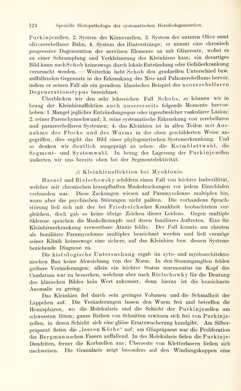 124 Spezielle Histopathologie der systematischen Heredodegeneration. Purkinjezellen, 2. System der Körnerzellen, 3. System der unteren Olive samt olivozerebellarer Bahn, 4. System der Hinterstränge; er nimmt eine chronisch progressive Degeneration der nervösen Elemente an mit Gliaersatz, wobei es zu einer Schrumpfung und Verkleinerung des Kleinhirns kam; ein derartiges Bild kann nachSchob keineswegs durch lokale Entzündung oder Gefäßerkrankung verursacht werden. — Weiterhin hebt Schob den graduellen Unterschied bzw. auffallenden Gegensatz in der Erkrankung des Neo- und Paläozerebellums hervor, indem er seinen Fall als ein geradezu klassisches Beispiel des neozerebellaren Degenerationstypus bezeichnet. Überblicken wir den sehr lehrreichen Fall Schobs, so können wir in bezug der Kleinhirnaffektion auch unsererseits folgende Momente hervor¬ heben: 1. Mangel jeglicher Entzündungsspur oder irgendwelcher vaskulärer Läsion; 2. reiner Parenchymschwund; 3. reine systematische Erkrankung von zerebellaren und parazerebellaren Systemen; 4. das Kleinhirn ist in allen Teilen mit Aus¬ nahme der Flocke und des Wurms in der oben geschilderten Weise an¬ gegriffen, dies ergibt das Bild einer phylogenetischen Systemerkrankung. Und so denken wir deutlich ausgeprägt zu sehen: die Keimblattwahl, die Segment- und Systemwahl. In bezug der Lagerung der Purkinjezellen äußerten wir uns bereits oben bei der Segmentelektivität. fJ) Kleinhirnaffektion bei Myoklonie. H a enei und Bielschowsky schildern einen Fall von leichter Imbezillität, welcher mit chronischen krampfhaften Muskelzuckungen vor jedem Einschlafen verbunden war. Diese Zuckungen wiesen auf Paramyoclonus multiplex hin, wozu aber die psychischen Störungen nicht paßten. Die vorhandene Sprach¬ störung ließ sich mit der bei Friedreichscher Krankheit beobachteten ver¬ gleichen, doch gab es keine übrige Zeichen dieses Leidens. Gegen multiple Sklerose sprachen die Muskelkrämpfe und deren familiäres Auftreten. Eine für Kleinhirnerkrankung verwertbare Ataxie fehlte. Der Fall konnte am ehesten als familiärer Paramyoclonus multiplex bezeichnet werden und ließ vermöge seiner Klinik keineswegs eine sichere, auf das Kleinhirn bzw. dessen Systeme beziehende Diagnose zu. Die histologische Untersuchung ergab im zyto- und myeloarchitekto¬ nischen Bau keine Abweichung von der Norm. In den Stammganglien fehlen gröbere Veränderungen; allein ein leichter Status marmoratus im Kopf des Caudatum war zu bemerken, welchem aber nach Bielschowky für die Deutung des klinischen Bildes kein Wert zukommt, denn hierzu ist die bezeichnete Anomalie zu gering. Das Kleinhirn fiel durch sein geringes Volumen und die Schmalheit der Läppchen auf. Die Veränderungen lassen den Wurm frei und betreffen die Hemisphären, wo die Molekularis und die Schicht der Purkinjezellen am schwersten litten; ganze Reihen von Schnitten erwiesen sich frei von Purkinje¬ zellen, in deren Schicht sich eine gliöse Ersatzwucherung kundgibt. Am Silber¬ präparat fielen die „leeren Körbe auf; am Gliapräparat war die Proliferation der Bergman nschen Fasern auffallend. In der Molekularis fielen diePurkinje- Dendriten, ferner die Korbzellen aus; Überreste von Kletterfasern ließen sich nachweisen. Die Granulans zeigt besonders auf den Windungskuppen eine