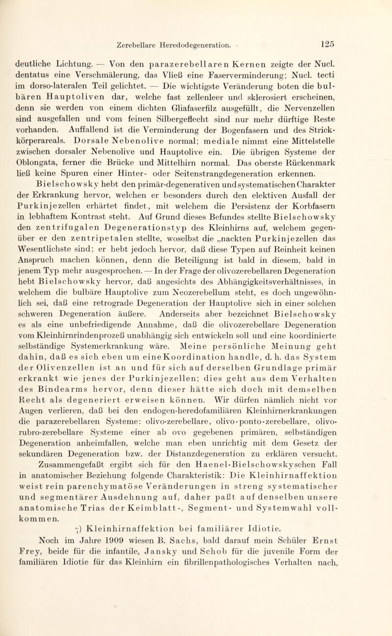 Zerebellare Heredodegeneration. 125 deutliche Lichtung.— Von den parazerebellaren Kernen zeigte der Nucl. dentatus eine Verschmälerung, das Vließ eine Faserverminderung; Nucl. tecti im dorso-lateralen Teil gelichtet. — Die wichtigste Veränderung boten die bul- bären Hauptoliven dar, welche fast zellenleer und sklerosiert erscheinen, denn sie werden von einem dichten Gliafaserfilz ausgefüllt, die Nervenzellen sind ausgefallen und vom feinen Silbergeflecht sind nur mehr dürftige Reste vorhanden. Auffallend ist die Verminderung der Bogenfasern und des Strick¬ körperareals. Dorsale Nebenolive normal; mediale nimmt eine Mittelstelle zwischen dorsaler Nebenolive und Hauptolive ein. Die übrigen Systeme der Oblongata, ferner die Brücke und Mittelhirn normal. Das oberste Rückenmark ließ keine Spuren einer Hinter- oder Seitenstrangdegeneration erkennen. Bielschowsky hebt den primär-degenerativen und systematischen Charakter der Erkrankung hervor, welchen er besonders durch den elektiven Ausfall der Purkinje Zellen erhärtet findet, mit welchem die Persistenz der Korbfasern in lebhaftem Kontrast steht. Auf Grund dieses Befundes stellte Bielschowsky den zentrifugalen Degenerationstyp des Kleinhirns auf, welchem gegen¬ über er den zentripetalen stellte, woselbst die „nackten Purkinjezellen das Wesentlichste sind; er hebt jedoch hervor, daß diese Typen auf Reinheit keinen Anspruch machen können, denn die Beteiligung ist bald in diesem, bald in jenem Typ mehr ausgesprochen. — In der Frage der olivozerebellaren Degeneration hebt Bielschowsky hervor, daß angesichts des Abhängigkeitsverhältnisses, in welchem die bulbäre Hauptolive zum Neozerebellum steht, es doch ungewöhn¬ lich sei, daß eine retrograde Degeneration der Hauptolive sich in einer solchen schweren Degeneration äußere. Anderseits aber bezeichnet Bielschowsky es als eine unbefriedigende Annahme, daß die olivozerebellare Degeneration vom Kleinhirnrindenprozeß unabhängig sich entwickeln soll und eine koordinierte selbständige Systemerkrankung wäre. Meine persönliche Meinung geht dahin, daß es sich eben um eine Koordination handle, d. h. das System der Olivenzellen ist an und für sich auf derselben Grundlage primär erkrankt wie jenes der Purkinjezellen; dies geht aus dem Verhalten des Bindearms hervor, denn dieser hätte sich doch mit demselben Recht als degeneriert erweisen können. Wir dürfen nämlich nicht vor Augen verlieren, daß bei den endogen-heredofamiliären Kleinhirnerkrankungen die parazerebellaren Systeme: olivo-zerebellare, olivo-ponto-zerebellare, olivo- rubro-zerebellare Systeme einer ab ovo gegebenen primären, selbständigen Degeneration anheimfallen, welche man eben unrichtig mit dem Gesetz der sekundären Degeneration bzw. der Distanzdegeneration zu erklären versucht. Zusammengefaßt ergibt sich für den Haenel-Bielschowskyschen Fall in anatomischer Beziehung folgende Charakteristik; Die Kleinhirnaffektion weist rein parenchymatöse Veränderungen in streng systematischer und segmentärer Ausdehnung auf, daher paßt auf denselben unsere anatomische Trias der Keimblatt-, Segment- und Systemwahl voll¬ kommen. 7) Kleinhirnaffektion bei familiärer Idiotie, Noch im Jahre 1909 wiesen B. Sachs, bald darauf mein Schüler Ernst Frey, beide für die infantile, Jan sky und Schob für die juvenile Form der familiären Idiotie für das Kleinhirn ein fibrillenpathologisches Verhalten nach,