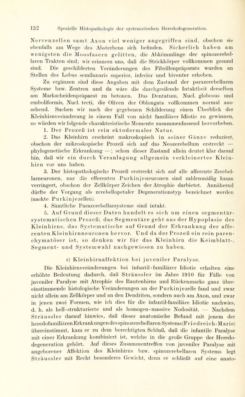 132 Spezielle Histopathologie der systematischen Heredodegeneration. Nervenzellen samt Axon viel weniger angegriffen sind, obschon sie ebenfalls am Wege des Absterbens sich befinden. Sicherlich haben am wenigsten die Moosfasern gelitten, die Abkömmlinge der spinozerebel- laren Trakten sind; wir erinnern uns, daß die Strickkörper vollkommen gesund sind. Die geschilderten Veränderungen des i^ibrillenpräparats wurden an Stellen des Lobus semilunaris superior, inferior und biventer erhoben. Zu ergänzen sind diese Angaben mit dem Zustand der parazerebellaren Systeme bzw. Zentren und da wäre die durchgreifende Intaktheit derselben am Markscheidenpräparat zu betonen. Das Dentatum, Nucl. globosus und emboliformis, Nucl. tecti, die Oliven der Oblongata vollkommen normal aus¬ sehend. Suchen wir nach der gegebenen Schilderung einen Überblick der Kleinhirn Veränderung in einem Fall von nicht familiärer Idiotie zu gewinnen, so würden wir folgende charakteristische Momente zusammenfassend hervorheben. 1. Der Prozeß ist rein ektodermaler Natur. 2. Das Kleinhirn erscheint makroskopisch in seiner Gänze reduziert, obschon der mikroskopische Prozeß sich auf das Neozerebellum erstreckt — phylogenetische Erkrankung — ; schon dieser Zustand allein deutet klar darauf hin, daß wir ein durch Veranlagung allgemein verkleinertes Klein¬ hirn vor uns haben. 3. Der histopathologische Prozeß erstreckt sich auf alle afferente Zerebel- larneuronen, nur die efferenten Purkinjeneuronen sind zahlenmäßig kaum verringert, obschon der Zellkörper Zeichen der Atrophie darbietet. Annähernd dürfte der Vorgang als zerebellopetaler Degenerationstyp bezeichnet werden (nackte Purkinjezellen). 4. Sämtliche Parazerebellarsysteme sind intakt. 5. Auf Grund dieser Daten handelt es sich um einen segmentär- systematischen Prozeß; das Segmentäre geht aus der Hypoplasie des Kleinhirns, das Systematische auf Grund der Erkrankung der affe¬ renten Kleinhirnneuronen hervor. Und da der Prozeß ein rein paren¬ chymatöser ist, so denken wir für das Kleinhirn die Keimblatt-, Segment- und Systemwahl nachgewiesen zu haben. £) Kleinhirnaffektion bei juveniler Paralyse. Die Kleinhirn Veränderungen bei infantil - familiärer Idiotie erhalten eine erhöhte Bedeutung dadurch, daß Sträussler im Jahre 1910 für Fälle von juveniler Paralyse mit Atrophie des Rautenhirns und Rückenmarks ganz über¬ einstimmende histologische Veränderungen an der Purkinjezelle fand und zwar nicht allein am Zellkörper und an den Dendriten, sondern auch am Axon, und zwar in jenen zwei Formen, wie ich dies für die infantil-familiäre Idiotie nachwies, d. h. als hell-strukturierte und als homogen - massive Nodosität. — Nachdem Sträussler darauf hinwies, daß dieser anatomische Befund mit jenem der heredofamiliären Erkrankungen des spinozerebellaren Systems (Friedreich-Marie) übereinstimmt, kam er zu dem berechtigten Schluß, daß die infantile Paralyse mit einer Erkrankung kombiniert ist, welche in die große Gruppe der Heredo¬ degeneration gehört. Auf dieses Zusammentreffen von juveniler Paralyse mit angeborener Affektion des Kleinhirns bzw. spinozerebellaren Systems legt Sträussler mit Recht besonderes Gewicht, denn er schließt auf eine anato-