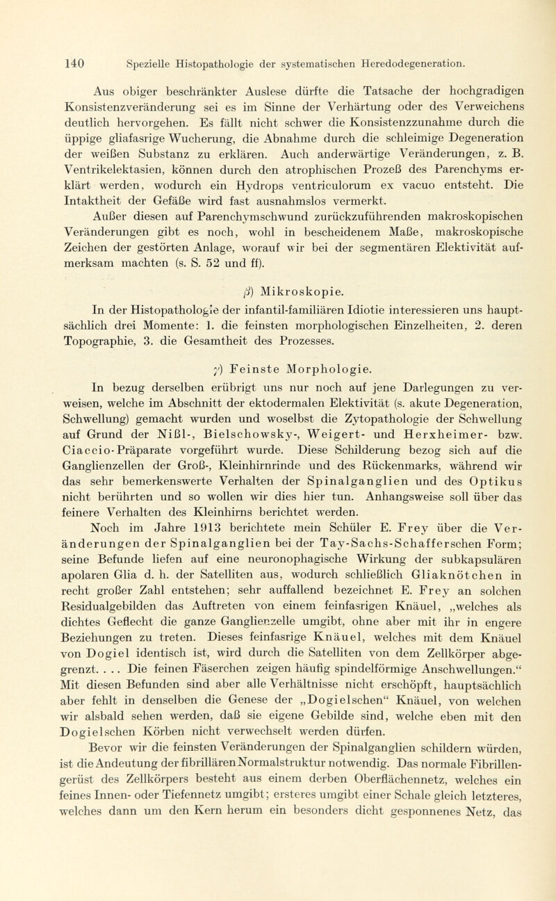 140 Spezielle Histopathologie der systematischen Heredodegeneration. Aus obiger beschränkter Auslese dürfte die Tatsache der hochgradigen Konsistenzveränderung sei es im Sinne der Verhärtung oder des Verweichens deutlich hervorgehen. Es fällt nicht schwer die Konsistenzzunahme durch die üppige gliafasrige Wucherung, die Abnahme durch die schleimige Degeneration der weißen Substanz zu erklären. Auch anderwärtige Veränderungen, z. B. Ventrikelektasien, können durch den atrophischen Prozeß des Parenchyme er¬ klärt werden, wodurch ein Hydrops ventriculorum ex vacuo entsteht. Die Intaktheit der Gefäße wird fast ausnahmslos vermerkt. Außer diesen auf Parenchymschwund zurückzuführenden makroskopischen Veränderungen gibt es noch, wohl in bescheidenem Maße, makroskopische Zeichen der gestörten Anlage, worauf wir bei der segmentären Elektivität auf¬ merksam machten (s. S. 52 und ff). ß) Mikroskopie. In der Histopathologie der infantil-familiären Idiotie interessieren uns haupt¬ sächlich drei Momente: I. die feinsten morphologischen Einzelheiten, 2. deren Topographie, 3. die Gesamtheit des Prozesses. y) Feinste Morphologie. In bezug derselben erübrigt uns nur noch auf jene Darlegungen zu ver¬ weisen, welche im Abschnitt der ektodermalen Elektivität (s. akute Degeneration, Schwellung) gemacht wurden und woselbst die Zytopathologie der Schwellung auf Grund der Nißl-, Bielschowsky-, Weigert- und Herxheimer- bzw. Ciac ci о-Präparate vorgeführt wurde. Diese Schilderung bezog sich auf die Ganglienzellen der Groß-, Kleinhirnrinde und des Rückenmarks, während wir das sehr bemerkenswerte Verhalten der Spinalganglien und des Optikus nicht berührten und so wollen wir dies hier tun. Anhangsweise soll über das feinere Verhalten des Kleinhirns berichtet werden. Noch im Jahre 1913 berichtete mein Schüler E. Frey über die Ver¬ änderungen der Spinalganglien bei der Tay-Sachs-Schafferschen Form; seine Befunde liefen auf eine neuronophagische Wirkung der subkapsulären apolaren Glia d. h. der Satelliten aus, wodurch schließlich Gliaknötchen in recht großer Zahl entstehen; sehr auffallend bezeichnet E. Frey an solchen Residualgebilden das Auftreten von einem feinfasrigen Knäuel, „welches als dichtes Geflecht die ganze Ganglienzelle umgibt, ohne aber mit ihr in engere Beziehungen zu treten. Dieses feinfasrige Knäuel, welches mit dem Knäuel von Dogiel identisch ist, wird durch die Satelliten von dem Zellkörper abge¬ grenzt. . .. Die feinen Fäserchen zeigen häufig spindelförmige Anschwellungen. Mit diesen Befunden sind aber alle Verhältnisse nicht erschöpft, hauptsächlich aber fehlt in denselben die Genese der „Dogieischen Knäuel, von welchen wir alsbald sehen werden, daß sie eigene Gebilde sind, welche eben mit den Dogi e Ischen Körben nicht verwechselt werden dürfen. Bevor wir die feinsten Veränderungen der Spinalganglien schildern würden, ist die Andeutung der fibrillärenNormalstruktur notwendig. Das normale Fibrillen¬ gerüst des Zellkörpers besteht aus einem derben Oberflächennetz, welches ein feines Innen- oder Tiefennetz umgibt ; ersteres umgibt einer Schale gleich letzteres, welches dann um den Kern herum ein besonders dicht gesponnenes Netz, das