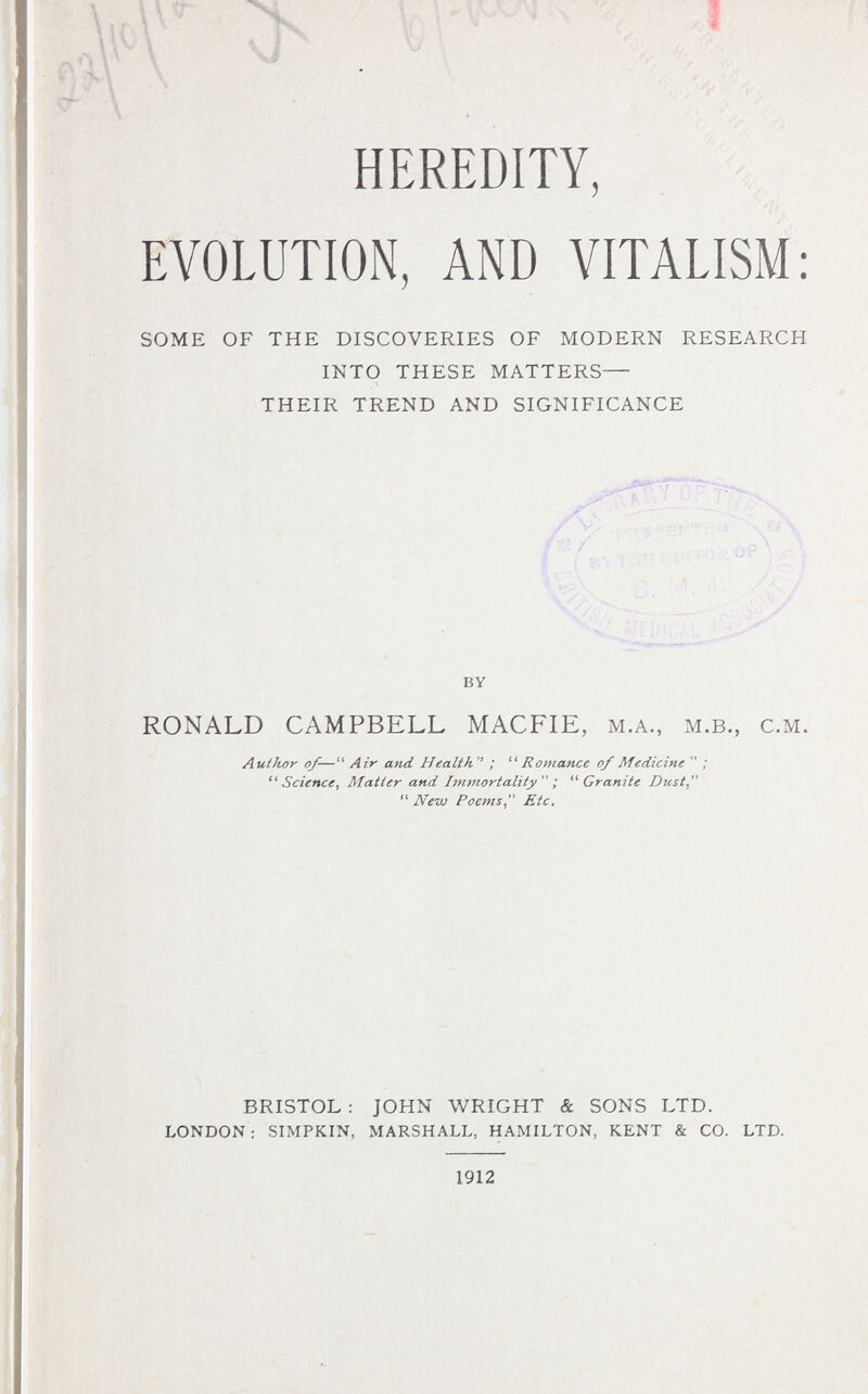 HEREDITY, EVOLUTION, AND VITALISM: SOME OF THE DISCOVERIES OF MODERN RESEARCH INTO THESE MATTERS— THEIR TREND AND SIGNIFICANCE 6, V, ' / \ I ■ . /V- ■ \ y ' S- BY RONALD CAMPBELL MACFIE, M.A., M.B., C.M. Author of-— Air and Health ; ^'Romance of Medicine  ; Science, Matter and Imviortality ; Granite Dust,  Nevj Poems, Etc. BRISTOL : JOHN WRIGHT & SONS LTD. LONDON: SIMPKIN, MARSHALL, HAMILTON, KENT & CO. LTD. 1912