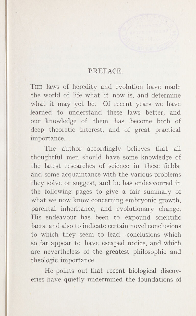 PREFACE. The laws of heredity and evolution have made the world of life what it now is, and determine what it may yet be. Of recent years we have learned to understand these laws better, and our knowledge of them has become both of deep theoretic interest, and of great practical importance. The author accordingly believes that all thoughtful men should have some knowledge of the latest researches of science in these fields, and some acquaintance with the various problems they solve or suggest, and he has endeavoured in the following pages to give a fair summary of what we now know concerning embryonic growth, parental inheritance, and evolutionary change. His endeavour has been to expound scientific facts, and also to indicate certain novel conclusions to which they seem to lead—conclusions which so far appear to have escaped notice, and which are nevertheless of the greatest philosophic and théologie importance. He points out that recent biological discov¬ eries have quietly undermined the foundations of