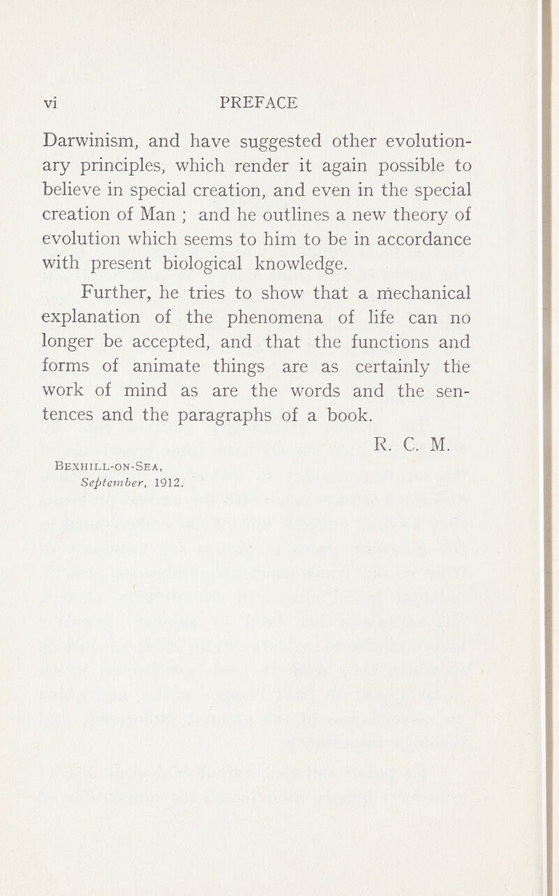 vi PREFACE Darwinism, and have suggested other evolution¬ ary principles, which render it again possible to believe in special creation, and even in the special creation of Man ; and he outlines a new theory of evolution which seems to him to be in accordance with present biological knowledge. Further, he tries to show that a niechanical explanation of the phenomena of life can no longer be accepted, and that the functions and forms of animate things are as certainly the work of mind as are the words and the sen¬ tences and the paragraphs of a book. R. C. M. Bexhill-on-Sea, September, 1912.