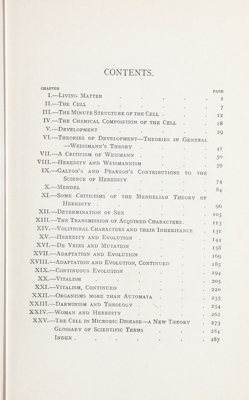 CONTENTS. CHAPTER PAGE i.—living matter . . . . . i ii.—the cell . . . . , .7 iii.—the minute structure of the cell . . .12 iv.—the chemical composition of the cell . . 18 v.—development . . . . .29 vi.—theories of development—theories in general —'weissmann's theory . . . -41 vii.—a criticism of weismann . . . -50 vili.—heredity and weismannism . . -59 ix.—galton's and pearson's contributions to the science of heredity . . . -74 x.—mendel . . . . . .84 xl—some criticisms of the mendelian theory of heredity . . . . . .96 xii.—determination of sex .... 105 xiii.—the transmission of acquired characters. . 113 xiv.—volitional characters and their inheritance . 131 xv.—heredity and evolution . . . -144 xvi.—de vries and mutation . . . .158 xvii.—adaptation and evolution . . .169 xviii.—adaptation and evolution, continued , . 185 xix.—continuous evolution .... 194 xx.—vitalism ...... 205 xxl—vitalism, continued .... 220 xxii.—organisms more than automata . . . 235 xxiii.—darwinism and theology , . . . 254 xxiv.—woman and heredity .... 262 xxv.—the cell in microbio disease—a new theory . 273 glossary of scientific terms . . . 284 index ....... 287