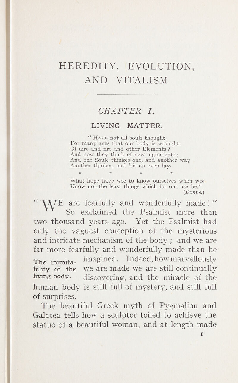 HEREDITY, EVOLUTION, AND VITALISM (< CHAPTER I. LIVING MATTER. Have not all souls thought For many ages that our body is wrought Of aire and fire and other Elements ? And now they think of new ingredients ; And one Soule thinkes one, and another way Another thinkes, and 'tis an even lay. * -ji- * * What hope have wee to know ourselves when wee Know not the least things which for our use be. {Donne.) ТД7Е are fearfully and wonderfully made ! So exclaimed the Psalmist more than two thousand years ago. Yet the Psalmist had only the vaguest conception of the mysterious and intricate mechanism of the body ; and we are far more fearfully and wonderfully made than he The inimita- iiïi3,gined. Indeed, how marvellously bility of the we are made we are still continually living body. discovering, and the miracle of the human body is still full of mystery, and still full of surprises. The beautiful Greek myth of Pygmalion and Galatea tells how a sculptor toiled to achieve the statue of a beautiful woman, and at length made