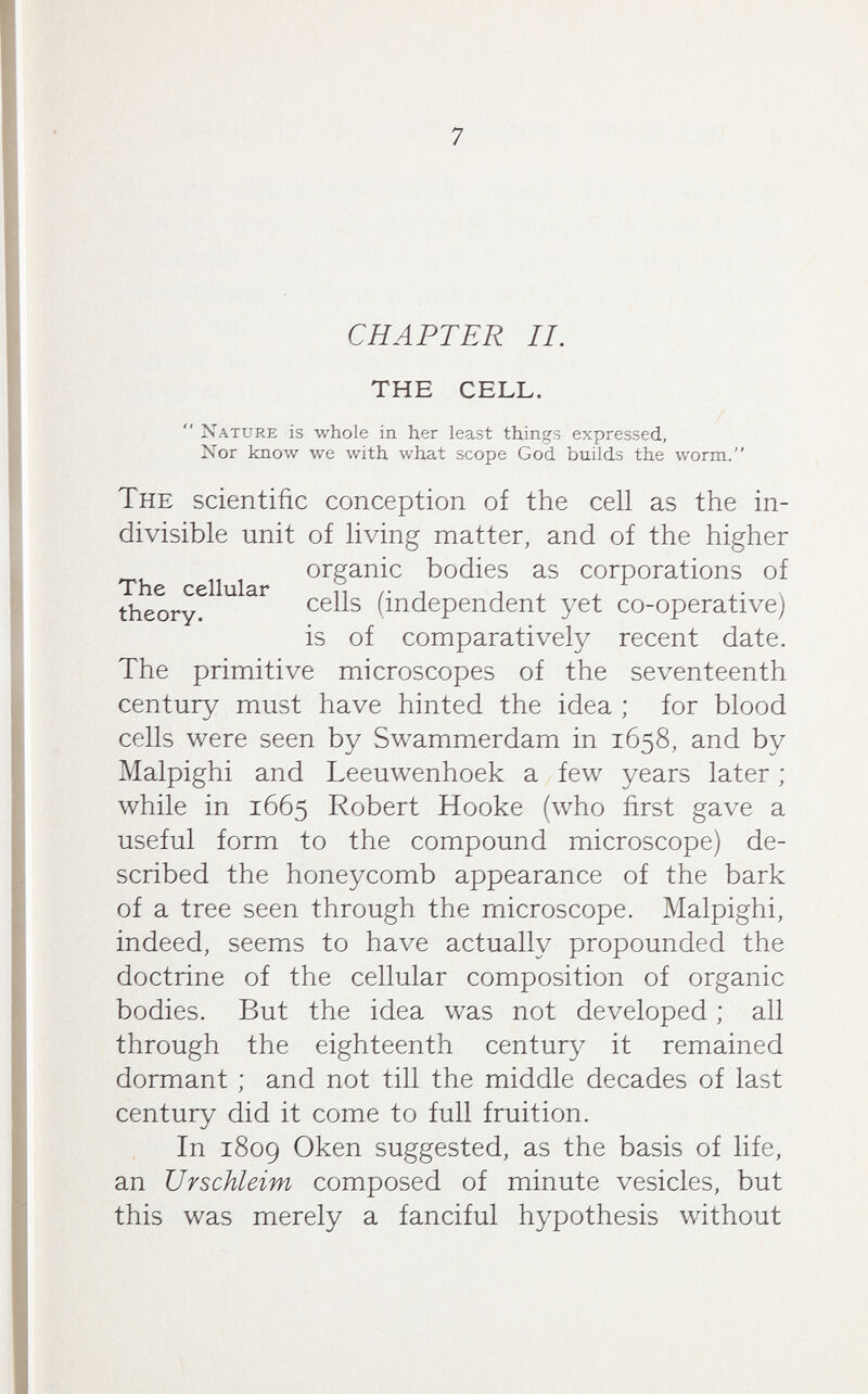7 CHAPTER II, THE CELL. Nature is whole in her least things expressed. Nor know we with what scope God builds the worm. The scientific conception of the cell as the in¬ divisible unit of living matter, and of the higher organic bodies as corporations of The cellular n /• i , i j_- \ theory. (independent yet co-operative) is of comparatively recent date. The primitive microscopes of the seventeenth century must have hinted the idea ; for blood cells were seen by Swammerdam in 1658, and by Malpighi and Leeuwenhoek a few years later ; while in 1665 Robert Hooke (who first gave a useful form to the compound microscope) de¬ scribed the honeycomb appearance of the bark of a tree seen through the microscope. Malpighi, indeed, seems to have actually propounded the doctrine of the cellular composition of organic bodies. But the idea was not developed ; all through the eighteenth century it remained dormant ; and not till the middle decades of last century did it come to full fruition. In 1809 Oken suggested, as the basis of life, an Urschleim composed of minute vesicles, but this was merely a fanciful hypothesis without