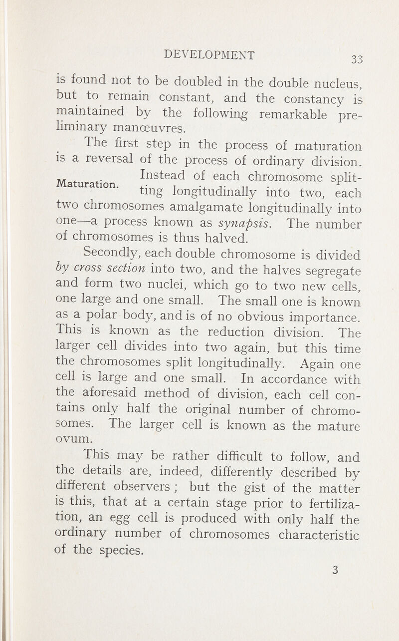 DEVELOPMENT 33 is found not to be doubled in the double nucleus, but to remain constant, and the constancy is maintained by the following remarkable pre¬ liminary manoeuvres. The first step in the process of maturation is a reversal of the process of ordinary division. Instead of each chromosome split- Maturation. longitudinally into two, each two chromosomes amalgamate longitudinally into one—a process known as synapsis. The number of chromosomes is thus halved. Secondly, each double chromosome is divided by cross section into two, and the halves segregate and form two nuclei, which go to two new cells, one large and one small. The small one is known as a polar body, and is of no obvious importance. This is known as the reduction division. The larger cell divides into two again, but this time the chromosomes split longitudinally. Again one cell is large and one small. In accordance with the aforesaid method of division, each cell con¬ tains only half the original number of chromo¬ somes. The larger cell is known as the mature ovum. This may be rather difficult to follow, and the details are, indeed, differently described by different observers ; but the gist of the matter is this, that at a certain stage prior to fertiliza¬ tion, an egg cell is produced with only half the ordinary number of chromosomes characteristic of the species. 3