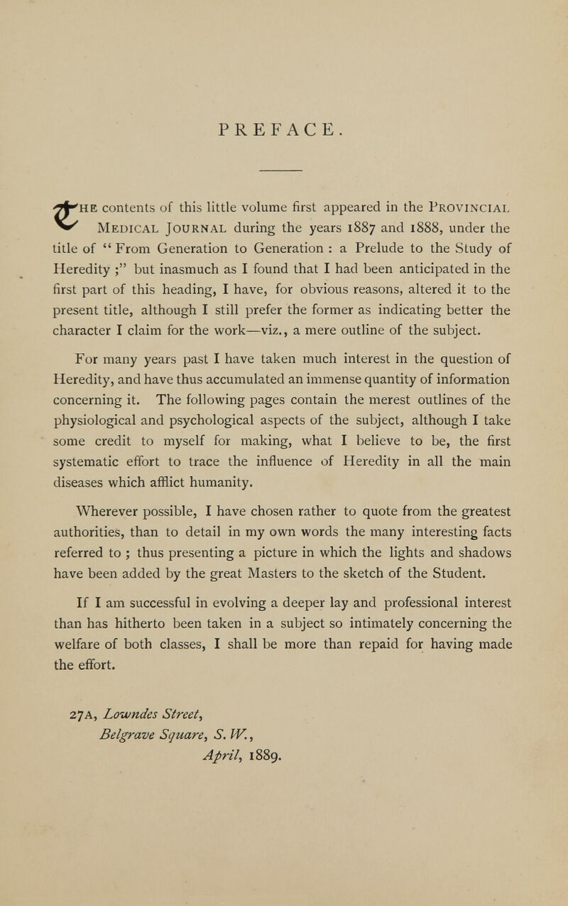 PREFACE. contents of this little volume first appeared in the Provincial Medical Journal during the years 1887 and 1888, under the title of “ From Generation to Generation : a Prelude to the Study of Heredity but inasmuch as I found that I had been anticipated in the first part of this heading, I have, for obvious reasons, altered it to the present title, although I still prefer the former as indicating better the character I claim for the work—viz., a mere outline of the subject. For many years past I have taken much interest in the question of Heredity, and have thus accumulated an immense quantity of information concerning it. The following pages contain the merest outlines of the physiological and psychological aspects of the subject, although I take some credit to myself for making, what I believe to be, the first systematic effort to trace the influence of Heredity in all the main diseases which afflict humanity. Wherever possible, I have chosen rather to quote from the greatest authorities, than to detail in my own words the many interesting facts referred to ; thus presenting a picture in which the lights and shadows have been added by the great Masters to the sketch of the Student. If I am successful in evolving a deeper lay and professional interest than has hitherto been taken in a subject so intimately concerning the welfare of both classes, I shall be more than repaid for having made the effort. 27A, Lowndes Street , Belgrave Square, S. W ., April , 1889.