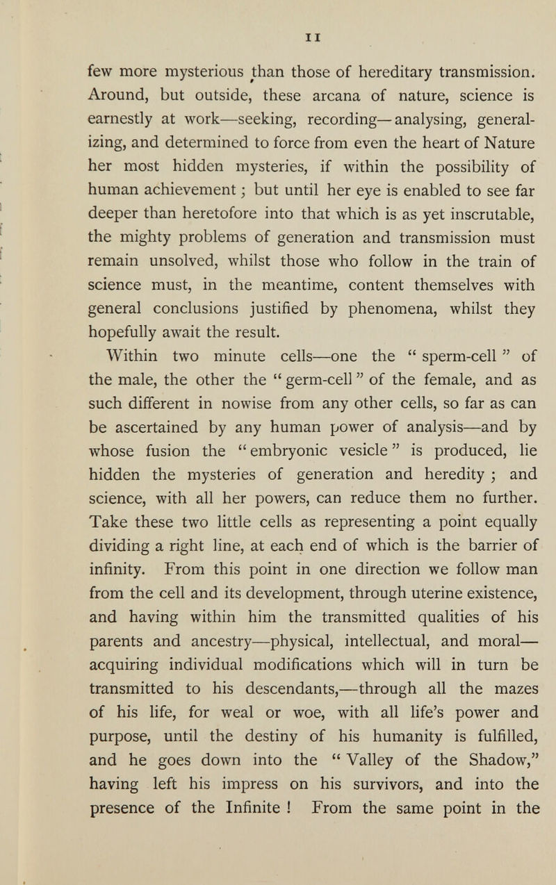 II few more mysterious than those of hereditary transmission. Around, but outside, these arcana of nature, science is earnestly at work—seeking, recording—analysing, general izing, and determined to force from even the heart of Nature her most hidden mysteries, if within the possibility of human achievement • but until her eye is enabled to see far deeper than heretofore into that which is as yet inscrutable, the mighty problems of generation and transmission must remain unsolved, whilst those who follow in the train of science must, in the meantime, content themselves with general conclusions justified by phenomena, whilst they hopefully await the result. Within two minute cells—one the “ sperm-cell ” of the male, the other the “ germ-cell ” of the female, and as such different in nowise from any other cells, so far as can be ascertained by any human power of analysis—and by whose fusion the “ embryonic vesicle ” is produced, lie hidden the mysteries of generation and heredity ; and science, with all her powers, can reduce them no further. Take these two little cells as representing a point equally dividing a right line, at each end of which is the barrier of infinity. From this point in one direction we follow man from the cell and its development, through uterine existence, and having within him the transmitted qualities of his parents and ancestry—physical, intellectual, and moral— acquiring individual modifications which will in turn be transmitted to his descendants,—through all the mazes of his life, for weal or woe, with all life’s power and purpose, until the destiny of his humanity is fulfilled, and he goes down into the “ Valley of the Shadow,” having left his impress on his survivors, and into the presence of the Infinite ! From the same point in the