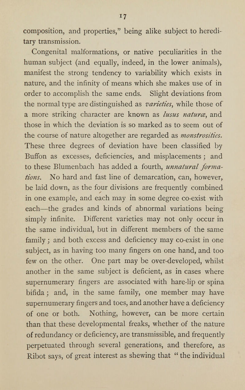 i7 composition, and properties,” being alike subject to heredi tary transmission. Congenital malformations, or native peculiarities in the human subject (and equally, indeed, in the lower animals),, manifest the strong tendency to variability which exists in nature, and the infinity of means which she makes use of in order to accomplish the same ends. Slight deviations from the normal type are distinguished as varieties , while those of a more striking character are known as lusus natures, and those in which the deviation is so marked as to seem out of the course of nature altogether are regarded as monstrosities. These three degrees of deviation have been classified by Buffon as excesses, deficiencies, and misplacements ; and to these Blumenbach has added a fourth, unnatural forma tions. No hard and fast line of demarcation, can, however, be laid down, as the four divisions are frequently combined in one example, and each may in some degree co-exist with each—the grades and kinds of abnormal variations being simply infinite. Different varieties may not only occur in the same individual, but in different members of the same family ; and both excess and deficiency may co-exist in one subject, as in having too many fingers on one hand, and too few on the other. One part may be over-developed, whilst another in the same subject is deficient, as in cases where supernumerary fingers are associated with hare-lip or spina bifida ; and, in the same family, one member may have supernumerary fingers and toes, and another have a deficiency of one or both. Nothing, however, can be more certain than that these developmental freaks, whether of the nature of redundancy or deficiency, are transmissible, and frequently perpetuated through several generations, and therefore, as Ribot says, of great interest as shewing that “ the individual