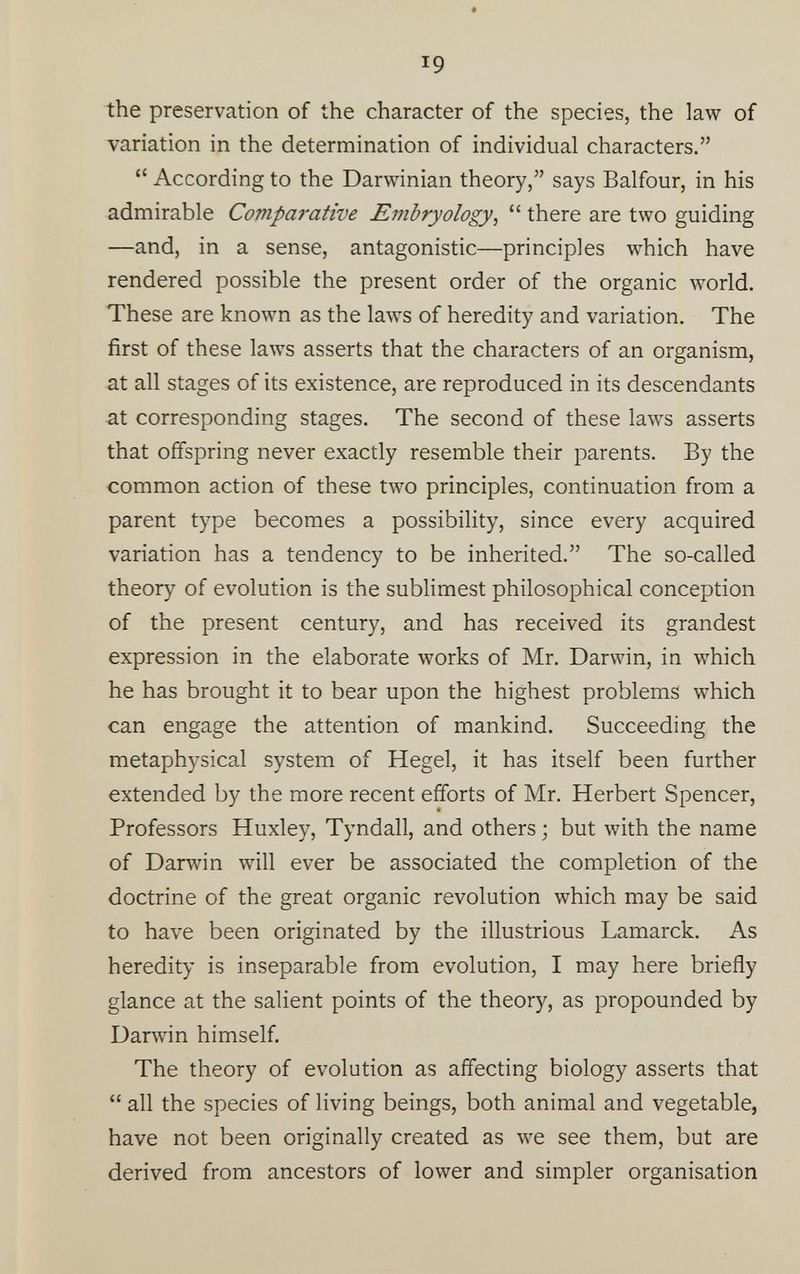 r 9 the preservation of the character of the species, the law of variation in the determination of individual characters.” “ According to the Darwinian theory,” says Balfour, in his admirable Comparative Embryology , “ there are two guiding —and, in a sense, antagonistic—principles which have rendered possible the present order of the organic world. These are known as the laws of heredity and variation. The first of these laws asserts that the characters of an organism, at all stages of its existence, are reproduced in its descendants at corresponding stages. The second of these laws asserts that offspring never exactly resemble their parents. By the common action of these two principles, continuation from a parent type becomes a possibility, since every acquired variation has a tendency to be inherited.” The so-called theory of evolution is the sublimest philosophical conception of the present century, and has received its grandest expression in the elaborate works of Mr. Darwin, in which he has brought it to bear upon the highest problems which can engage the attention of mankind. Succeeding the metaphysical system of Hegel, it has itself been further extended by the more recent efforts of Mr. Herbert Spencer, Professors Huxley, Tyndall, and others • but with the name of Darwin will ever be associated the completion of the doctrine of the great organic revolution which may be said to have been originated by the illustrious Lamarck. As heredity is inseparable from evolution, I may here briefly glance at the salient points of the theory, as propounded by Darwin himself. The theory of evolution as affecting biology asserts that “ all the species of living beings, both animal and vegetable, have not been originally created as we see them, but are derived from ancestors of lower and simpler organisation