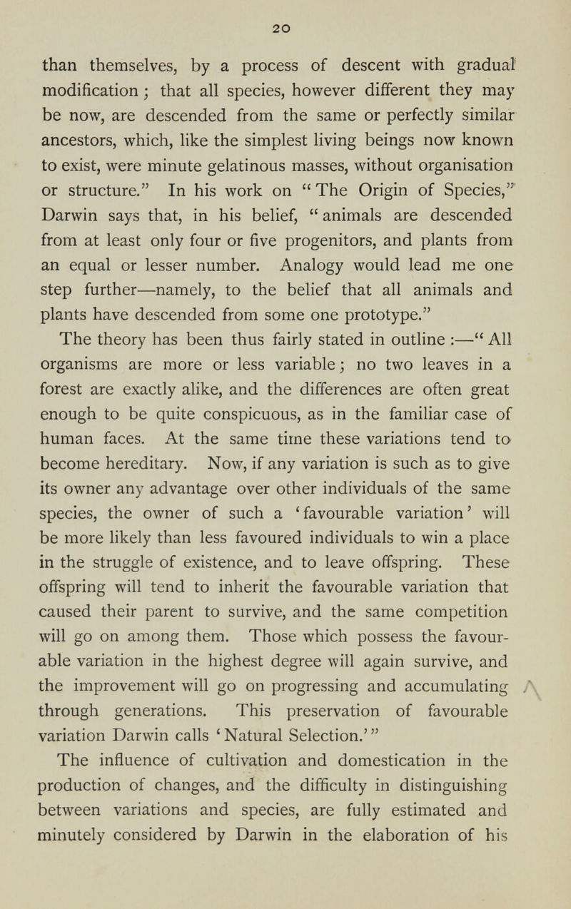 20 than themselves, by a process of descent with gradual modification ; that all species, however different they may be now, are descended from the same or perfectly similar ancestors, which, like the simplest living beings now known to exist, were minute gelatinous masses, without organisation or structure.” In his work on “ The Origin of Species,”' Darwin says that, in his belief, “ animals are descended from at least only four or five progenitors, and plants from an equal or lesser number. Analogy would lead me one step further—namely, to the belief that all animals and plants have descended from some one prototype.” The theory has been thus fairly stated in outline :—“ All organisms are more or less variable ; no two leaves in a forest are exactly alike, and the differences are often great enough to be quite conspicuous, as in the familiar case of human faces. At the same time these variations tend to become hereditary. Now, if any variation is such as to give its owner any advantage over other individuals of the same species, the owner of such a ‘ favourable variation ’ will be more likely than less favoured individuals to win a place in the struggle of existence, and to leave offspring. These offspring will tend to inherit the favourable variation that caused their parent to survive, and the same competition will go on among them. Those which possess the favour able variation in the highest degree will again survive, and the improvement will go on progressing and accumulating through generations. This preservation of favourable variation Darwin calls ‘ Natural Selection.’ ” The influence of cultivation and domestication in the production of changes, and the difficulty in distinguishing between variations and species, are fully estimated and minutely considered by Darwin in the elaboration of his