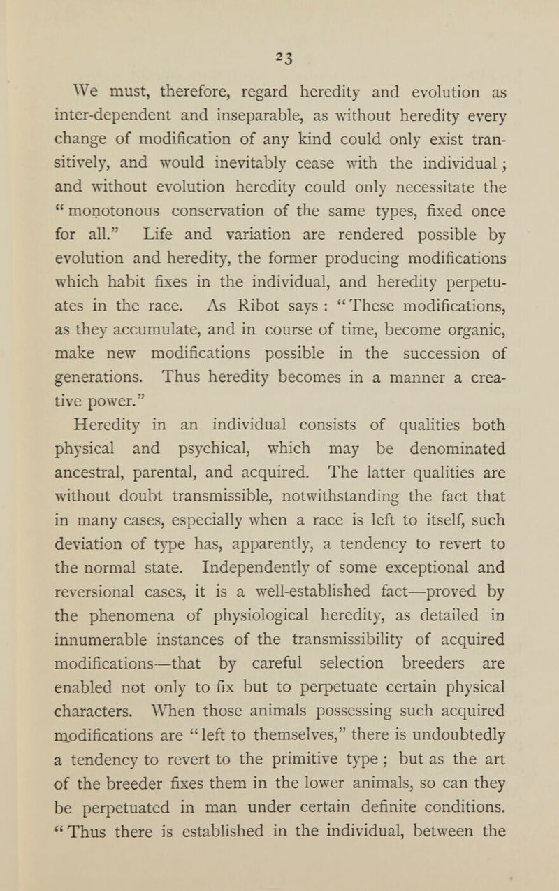 We must, therefore, regard heredity and evolution as inter-dependent and inseparable, as without heredity every change of modification of any kind could only exist tran sitively, and would inevitably cease with the individual; and without evolution heredity could only necessitate the “ monotonous conservation of the same types, fixed once for all.” Life and variation are rendered possible by evolution and heredity, the former producing modifications which habit fixes in the individual, and heredity perpetu ates in the race. As Ribot says : “ These modifications, as they accumulate, and in course of time, become organic, make new modifications possible in the succession of generations. Thus heredity becomes in a manner a crea tive power.” Heredity in an individual consists of qualities both physical and psychical, which may be denominated ancestral, parental, and acquired. The latter qualities are without doubt transmissible, notwithstanding the fact that in many cases, especially when a race is left to itself, such deviation of type has, apparently, a tendency to revert to the normal state. Independently of some exceptional and reversional cases, it is a well-established fact—proved by the phenomena of physiological heredity, as detailed in innumerable instances of the transmissibility of acquired modifications—that by careful selection breeders are enabled not only to fix but to perpetuate certain physical characters. When those animals possessing such acquired modifications are “ left to themselves,” there is undoubtedly a tendency to revert to the primitive type; but as the art of the breeder fixes them in the lower animals, so can they be perpetuated in man under certain definite conditions. “ Thus there is established in the individual, between the