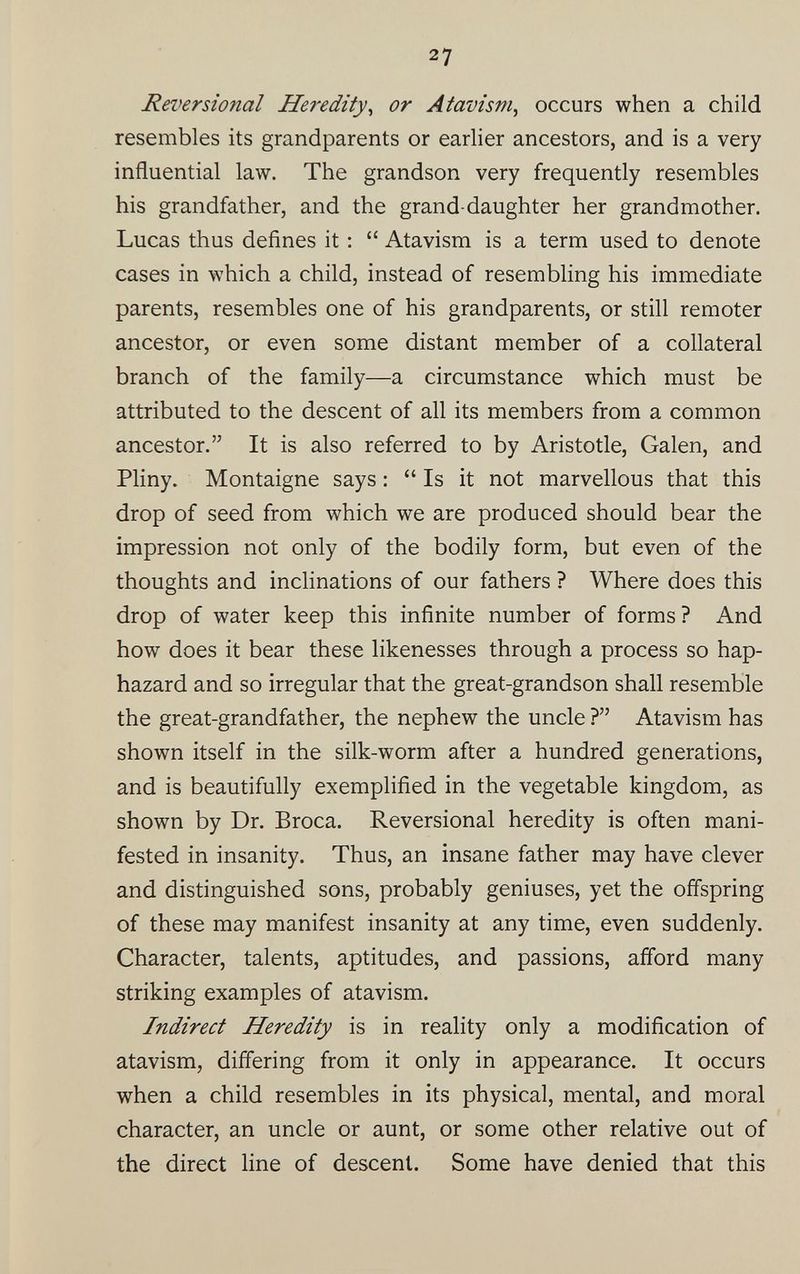 Reversional Heredity , or Atavism , occurs when a child resembles its grandparents or earlier ancestors, and is a very influential law. The grandson very frequently resembles his grandfather, and the grand-daughter her grandmother. Lucas thus defines it : “ Atavism is a term used to denote cases in which a child, instead of resembling his immediate parents, resembles one of his grandparents, or still remoter ancestor, or even some distant member of a collateral branch of the family—a circumstance which must be attributed to the descent of all its members from a common ancestor.” It is also referred to by Aristotle, Galen, and Pliny. Montaigne says : “ Is it not marvellous that this drop of seed from which we are produced should bear the impression not only of the bodily form, but even of the thoughts and inclinations of our fathers ? Where does this drop of water keep this infinite number of forms ? And how does it bear these likenesses through a process so hap hazard and so irregular that the great-grandson shall resemble the great-grandfather, the nephew the uncle ?” Atavism has shown itself in the silk-worm after a hundred generations, and is beautifully exemplified in the vegetable kingdom, as shown by Dr. Broca. Reversional heredity is often mani fested in insanity. Thus, an insane father may have clever and distinguished sons, probably geniuses, yet the offspring of these may manifest insanity at any time, even suddenly. Character, talents, aptitudes, and passions, afford many striking examples of atavism. Indirect Heredity is in reality only a modification of atavism, differing from it only in appearance. It occurs when a child resembles in its physical, mental, and moral character, an uncle or aunt, or some other relative out of the direct line of descent. Some have denied that this