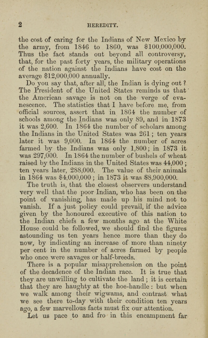 2 HEKEDITY. the cost of caring for the Indians of New Mexico by the army, from 1846 to 18G0, was $100,000,000. Thus the fact stands out beyond all controversy, that, for the past forty years, the military operations of the nation against the Indians have cost on the average $12,000,000 annually. Do you say that, after all, the Indian is dying out ? The President of the United States reminds us that the American savage is not on the verge of eva¬ nescence. The statistics that I have before me, from official sources, assert that in 1864? the number of schools among the Indians was only 89, and in 1873 it was 2,600. In 1864 the number of scholars amonor ' О the Indians in the United States was 261 ; ten years later it was 9,000. In 1864 the number of acres farmed by the Indians was only 1,800 ; in 1873 it was 297,000. In 1864 the number of bushels of wheat raised by the Indians in the United States was 44,000 ; ten years later, 288,000. The value of their animals in 1864 was $4,000,000 ; in 1873 it was S8,900,ООО. The truth is, that the closest observers understand very well that the poor Indian, who has been on the point of vanishing, has made up his mind not to vanish. If a just policy could prevail, if the advice given by the honoured executive of this nation to the Indian chiefs a few months ago at the White House could be followed, we should find the figures astounding us ten years hence more than they do now, by indicating an increase of more than ninety per cent in the number of acres farmed by people who once were savages or half-breeds. There is a popular misapprehension on the point of the decadence of the Indian race. It is true that they are unwilling to cultivate the land ; it is certain that they are haughty at the hoe-handle : but when we walk among their wigwams, and contrast what we see there to-day with their condition ten years ao-o, a few marvellous facts must fix our attention. О ' л • Let us pace to and fro in this encampment far