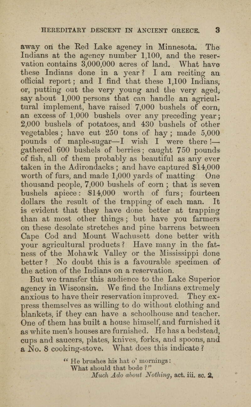 HEREDITARY DESCENT IN ANCIENT GREECE. 3 away on the Eed Lake agency in Minnesota. The Indians at the agency number 1,100, and the reser¬ vation contains 3,000,000 acres of land. What have these Indians done in a year ? I am reciting an official report ; and I find that these 1,100 Indians, or, putting out the very young and the very aged, say about 1,000 persons that can handle an agricul¬ tural implement, have raised 7,000 bushels of corn, an excess of 1,000 bushels over any preceding year; 2,000 bushels of potatoes, and 430 bushels of other vegetables ; have cut 250 tons of hay ; made 5,000 pounds of maple-sugar—I wish I were there !— gathered 600 bushels of berries; caught 750 pounds of fish, all of them probably as beautiful as any ever taken in the Adirondacks ; and have captured $14,000 worth of furs, and made 1,000 yards of matting One thousand people, 7,000 bushels of corn ; that is seven bushels apiece: $14,000 worth of furs; fourteen dollars the result of the trapping of each man. It is evident that they have done better at trapping than at most other things ; but have you farmers on these desolate stretches and pine barrens between Cape Cod and Mount Wachusett done better with your agricultural products ? Have many in the fat¬ ness of the Mohawk Valley or the Mississippi done better ? No doubt this is a favourable specimen of the action of the Indians on a reservation. But we transfer this audience to the Lake Superior agency in Wisconsin. We find the Indians extremely anxious to have their reservation improved. They ex¬ press themselves as willing to do without clothing and blankets, if they can have a schoolhouse and teacher. One of them has built a house himself, and furnished it as white men's houses are furnished. He has a bedstead, cups and saucers, plates, knives, forks, and spoons, and a No. 8 cooking-stove. What does this indicate ? He brushes his hat o' mornings : What should that bode ?  Much Ado about Nothing, act. iii. sc. 2,