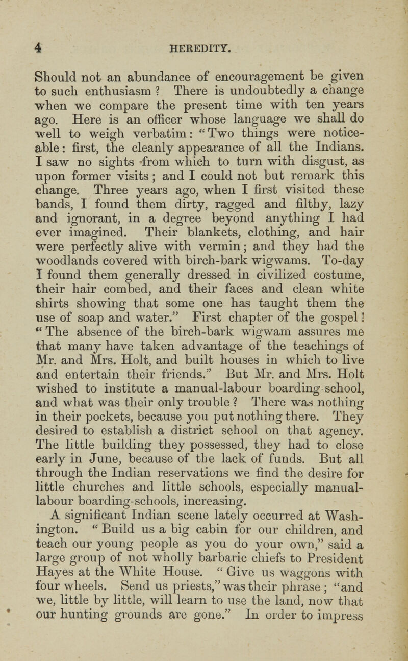 i V 4 HEEEDITY. Should not an abundance of encouragement be given to such enthusiasm ? There is undoubtedly a change when we compare the present time with ten years ago. Here is an officer whose language we shall do well to weigh verbatim :  Two things were notice¬ able : first, the cleanly appearance of all the Indians. I saw no sights -from which to turn with disgust, as upon former visits ; and I could not but remark this change. Three years ago, when I first visited these bands, I found them dirty, ragged and filthy, lazy and ignorant, in a degree beyond anything I had ever imagined. Their blankets, clothing, and hair were perfectly alive with vermin ; and they had the woodlands covered with birch-bark wigwams. To-day I found them generally dressed in civilized costume, their hair combed, and their faces and clean white shirts showing that some one has taught them the use of soap and water. First chapter of the gospel !  The absence of the birch-bark wigwam assures me that many have taken advantage of the teachings of Mr. and Mrs. Holt, and built houses in which to live and entertain their friends. But Mr. and Mrs. Holt wished to institute a manual-labour boarding school, and what was their only trouble ? There was nothing in their pockets, because you put nothing there. They desired to establish a district school on that agency. The little building they possessed, they had to close early in June, because of the lack of funds. But all through the Indian reservations we find the desire for little churches and little schools, especially manual- labour boarding-schools, increasing. A significant Indian scene lately occurred at Wash¬ ington.  Build us a big cabin for our children, and teach our young people as you do your own, said a large group of not wholly barbaric chiefs to President Hayes at the White House.  Give us waggons with four wheels. Send us priests, was their phrase ; and we, little by little, will learn to use the land, now that * our hunting grounds are gone. In order to impress