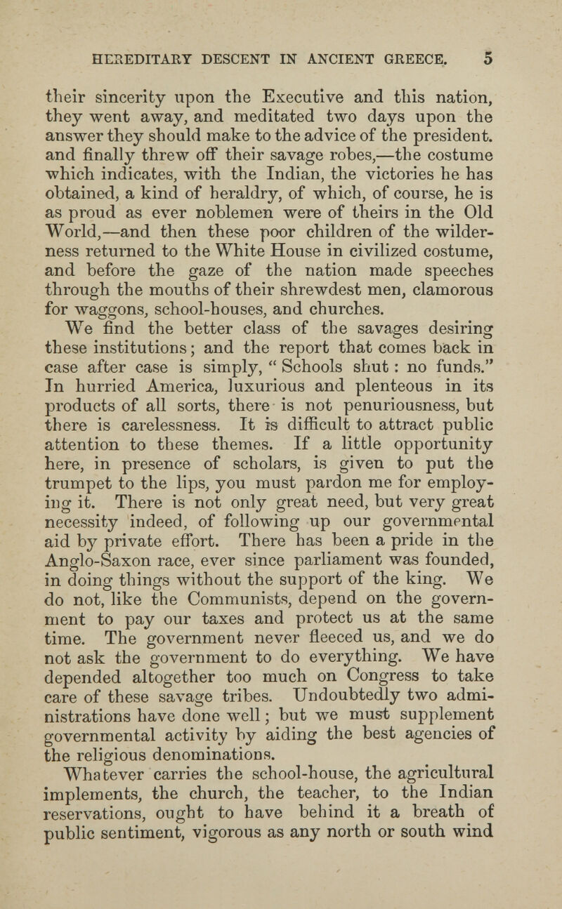 HESEDITAET DESCENT IN ANCIENT GREECE. 5 their sincerity upon the Executive and this nation, they went away, and meditated two days upon the answer they should make to the advice of the president, and finally threw off their savage robes,—the costume which indicates, with the Indian, the victories he has obtained, a kind of heraldry, of which, of course, he is as proud as ever noblemen were of theirs in the Old World,—and then these poor children of the wilder¬ ness returned to the White House in civilized costume, and before the gaze of the nation made speeches through the mouths of their shrewdest men, clamorous for waggons, school-houses, and churches. We find the better class of the savages desiring these institutions ; and the report that comes back in case after case is simply,  Schools shut : no funds. In hurried America, luxurious and plenteous in its products of all sorts, there is not penuriousness, but there is carelessness. It is difiicult to attract public attention to these themes. If a little opportunity here, in presence of scholars, is given to put the trumpet to the lips, you must pardon me for employ¬ ing it. There is not only great need, but very great necessity indeed, of following up our governmental aid by private effort. There has been a pride in the Anglo-Saxon race, ever since parliament was founded, in doing things without the support of the king. We do not, like the Communists, depend on the govern¬ ment to pay our taxes and protect us at the same time. The government never fleeced us, and we do not ask the government to do everything. We have depended altogether too much on Congress to take care of these savage tribes. Undoubtedly two admi¬ nistrations have done well ; but we must supplement governmental activity by aiding the best agencies of t^he religious denominations. Whatever carries the school-house, the agricultural implements, the church, the teacher, to the Indian reservations, ought to have behind it a breath of public sentiment, vigorous as any north or south wind