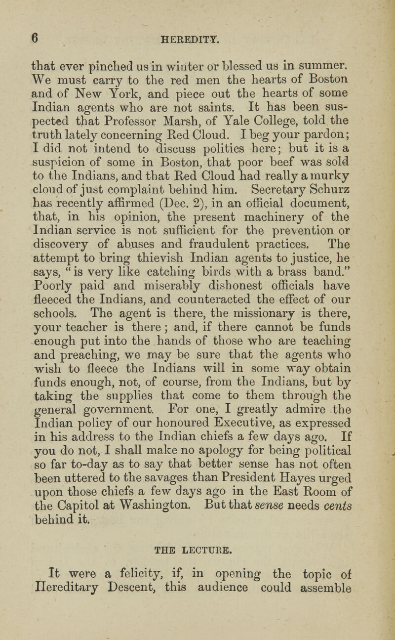 6 HEREDITY. that ever pinched us in winter or blessed us in summer. We must carry to the red men the hearts of Boston and of New York, and piece out the hearts of some Indian agents who are not saints. It has been sus¬ pected that Professor Marsh, of Yale College, told the truth lately concerning Red Cloud. I beg your pardon ; I did not intend to discuss politics here; but it is a suspicion of some in Boston, that poor beef was sold to the Indians, and that Red Cloud had really a murky cloud of just complaint behind him. Secretarj'^ Schurz has recently affirmed (Dec. 2), in an official document, that, in his opinion, the present machinery of the Indian service is not sufficient for the prevention or discovery of abuses and fraudulent practices. The attempt to bring thievish Indian agents to justice, he says,  is very like catching birds with a brass band. Poorly paid and miserably dishonest officials have fleeced the Indians, and counteracted the effect of our schools. The agent is there, the missionary is there, your teacher is there ; and, if there cannot be funds enough put into the hands of those who are teaching and preaching, we may be sure that the agents who wish to fleece the Indians will in some way obtain funds enough, not, of course, from the Indians, but by taking the supplies that come to them through the general government. For one, I greatly admire the Indian policy of our honoured Executive, as expressed in his address to the Indian chiefs a few days ago. If you do not, I shall make no apology for being political so far to-day as to say that better sense has not often been uttered to the savages than President Hayes urged upon those chiefs a few days ago in the East Room of the Capitol at Washington. But that sense needs cents behind it. THE LECTURE. It were a felicity, if, in opening the topic of Ilereditary Descent, this audience could assemble