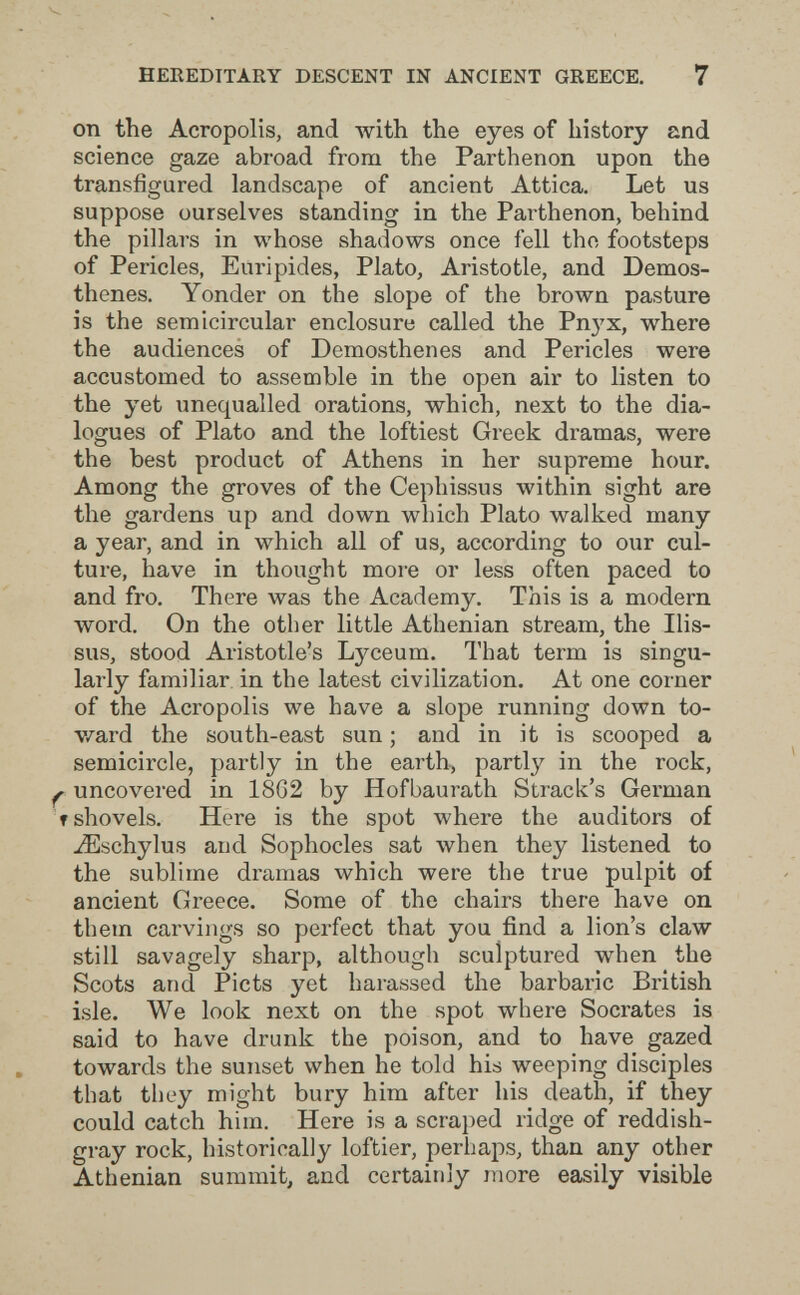 HEKEDITARY DESCENT IN ANCIENT GREECE. 7 on the Acropolis, and with the eyes of history and science gaze abroad from the Parthenon upon the transfigured landscape of ancient Attica. Let us suppose ourselves standing in the Parthenon, behind the pillars in whose shadows once fell the footsteps of Pericles, Euripides, Plato, Aristotle, and Demos¬ thenes. Yonder on the slope of the brown pasture is the semicircular enclosure called the Рпз'^х, where the audiences of Demosthenes and Pericles were accustomed to assemble in the open air to listen to the yet unequalled orations, which, next to the dia¬ logues of Plato and the loftiest Greek dramas, were the best product of Athens in her supreme hour. Among the groves of the Cephissus within sight are the gardens up and down which Plato walked many a year, and in which all of us, according to our cul¬ ture, have in thought more or less often paced to and fro. There was the Academy. This is a modern word. On the other little Athenian stream, the Ilis- sus, stood Aristotle's Lyceum. That term is singu¬ larly familiar in the latest civilization. At one corner of the Acropolis we have a slope running down to- v/ard the south-east sun ; and in it is scooped a semicircle, partly in the earth, partly in the rock, ^ uncovered in 18G2 by Hofbaurath Strack's Gei'man f shovels. Here is the spot where the auditors of -^schylus and Sophocles sat when they listened to the sublime dramas which were the true pulpit of ancient Greece. Some of the chairs there have on them carvings so perfect that you find a lion's claw still savagely sharp, although sculptured when the Scots and Picts yet harassed the barbaric British isle. We look next on the spot where Socrates is said to have drunk the poison, and to have gazed towards the sunset when he told his weeping disciples that they might bury him after his death, if they could catch him. Here is a scraped ridge of reddish- gray rock, historically loftier, perhaps, than any other Athenian summit, and certainly more easily visible