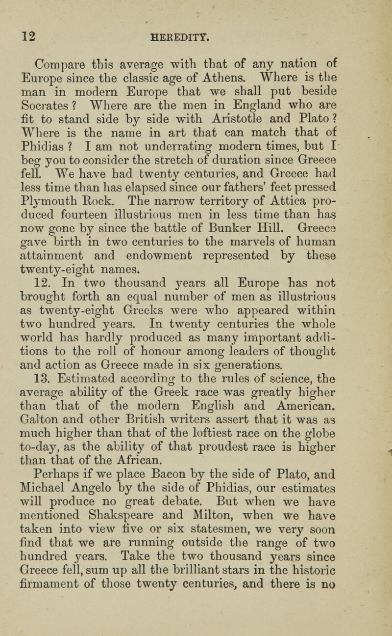 12 HEREDITY. Compare this average with that of any nation of Europe since the classic age of Athens. Where is the man in modern Europe that we shall put beside Socrates ? Where are the men in England who are fit to stand side by side with Aristotle and Plato ? Where is the name in art that can match that of Phidias ? I am not underrating modern times, but I beg you to consider the stretch of duration since Greece fell. We have had twenty centuries, and Greece had less time than has elapsed since our fathers' feet pressed Plymouth Rock. The narrow territory of Attica pro¬ duced fourteen illustrious men in less time than has now gone by since the battle of Bunker Hill. Greece gave birth in two centuries to the marvels of human attainment and endowment represented by these twenty-eight names. 12. In two thousand j'-ears all Europe has not brought forth an equal number of men as illustrious as twenty-eight Greeks were who appeared within two hundred years. In twenty centuries the whole world has hardly produced as many important addi¬ tions to the roll of honour among leaders of thought and action as Greece made in six generations. 13. Estimated according to the rules of science, the average ability of the Greek race was greatly higher than that of the modern English and American. Galton and other British writers assert that it was as much higher than that of the loftiest race on the globe to-day, as the ability of that proudest race is higher than that of the African. Perhaps if we place Bacon by the side of Plato, and Michael Angelo by the side of Phidias, our estimates will produce no great debate. But when we have mentioned Shakspeare and Milton, when we have taken into view five or six statesmen, we very soon find that we are running outside the range of two hundred years. Take the two thousand years since Greece fell, sum up all the brilliant stars in the historic firmament of those twenty centuries, and there is no