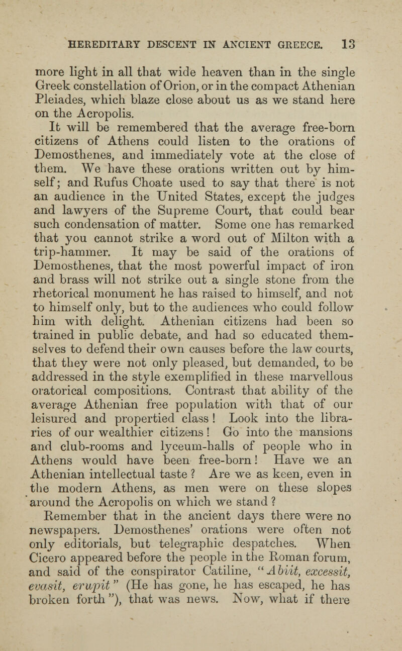 HEREDITARY DESCENT IN ANCIENT GREECE. 13 more light in all that wide heaven than in the single Greek constellation of Orion, or in the compact Athenian Pleiades, which blaze close about us as we stand here on the Acropolis. It will be remembered that the average free-bom citizens of Athens could listen to the orations of Demosthenes, and immediately vote at the close of them. We have these orations written out by him¬ self ; and Rufus Choate used to say that there is not an audience in the United States, except the judges and lawyers of the Supreme Court, that could bear such condensation of matter. Some one has remarked that you cannot strike a word out of Milton with a trip-hammer. It may be said of the orations of Demosthenes, that the most powerful impact of iron and brass will not strike out a single stone from the rhetorical monument he has raised to himself, and not to himself only, but to the audiences who could follow him with delight. Athenian citizens had been so trained in public debate, and had so educated them¬ selves to defend their own causes before the law courts, that they were not only pleased, but demanded, to be addressed in the style exemplifìed in these marvellous oratorical compositions. Contrast that ability of the average Athenian free population with that of our leisured and propertied class ! Look into the libra¬ ries of our wealthier citizens ! Go into the mansions and club-rooms and lyceum-halls of people who in Athens would have been free-born ! Have we an Athenian intellectual taste ? Are we as keen, even in the modern Athens, as men were on these slopes around the Acropolis on which we stand ? Remember that in the ancient days there were no newspapers. Demosthenes' orations were often not only editorials, but telegraphic despatches. When Cicero appeared before the people in the Roman forum, and said of the conspirator Catiline,  Abiit, excessit, evasit, erupit  (He has gone, he has escaped, he has broken forth), that was news. Now, what if there