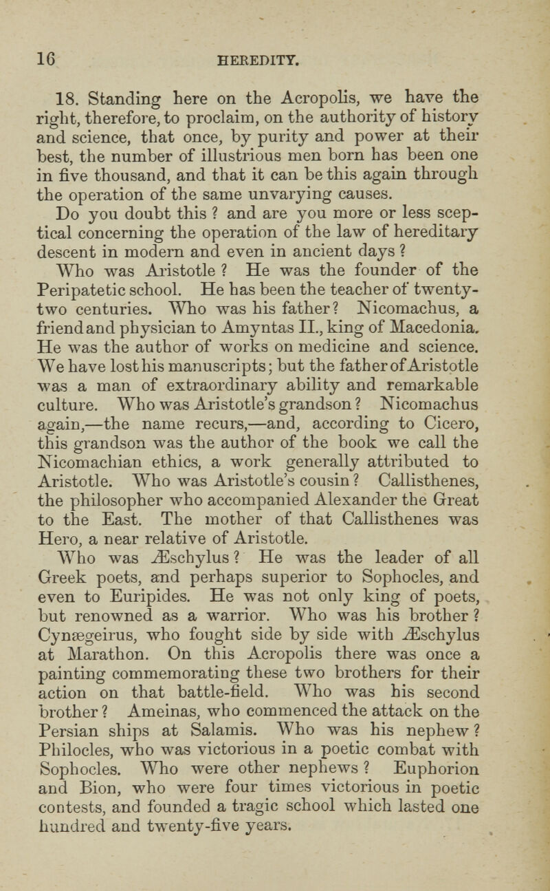 16 HEREDITY. 18. Standing here on the Acropolis, we have the right, therefore, to proclaim, on the authority of history and science, that once, by purity and power at their best, the number of illustrious men born has been one in five thousand, and that it can be this again through the operation of the same unvarying causes. Do you doubt this ? and are you more or less scep¬ tical concerning the operation of the law of hereditary descent in modern and even in ancient days ? Who was Aristotle ? He was the founder of the Peripatetic school. He has been the teacher of twenty- two centuries. Who was his father? Nicomachus, a friend and physician to Amyntas II., king of Macedonia, He was the author of works on medicine and science. We have lost his manuscripts; but the father of Aristotle was a man of extraordinary ability and remarkable culture. Who was Aristotle's grandson ? Nicomachus again,—the name recurs,—and, according to Cicero, this grandson was the author of the book we call the Nicomachian ethics, a work generally attributed to Aristotle. Who was Aristotle's cousin ? Callisthenes, the philosopher who accompanied Alexander the Great to the East. The mother of that Callisthenes was Hero, a near relative of Aristotle. AVho was -¿Eschylus ? He was the leader of all Greek poets, and perhaps superior to Sophocles, and even to Euripides. He was not only king of poets, but renowned as a warrior. Who was his brother ? Cyniegeirus, who fought side by side with ^schylus at Marathon. On this Acropolis there was once a painting commemorating these two brothers for their action on that battle-field. Who was his second brother ? Ameinas, who commenced the attack on the Persian ships at Salamis. Who was his nephew ? Philocles, who was victorious in a poetic combat with Sophocles. Who were other nephews ? Euphorion and Bion, who were four times victorious in poetic contests, and founded a tragic school which lasted one hundred and twenty-five years.