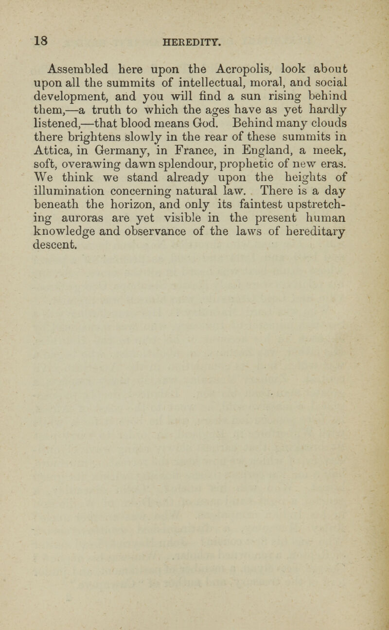 18 HEREDITY. Assembled here upon the Acropolis, look about upon all the summits of intellectual, moral, and social development, and you will find a sun rising behind them,—a truth to which the ages have as yet hardly listened,—that blood means God. Behind many clouds there brightens slowly in the rear of these summits in Attica, in Germany, in France, in England, a meek, soft, overawing dawn splendour, prophetic of new eras. We think we stand already upon the heights of illumination concerning natural law. There is a day beneath the horizon, and only its faintest upstretch- ing auroras are yet visible in the present human knowledge and observance of the laws of hereditary descent.