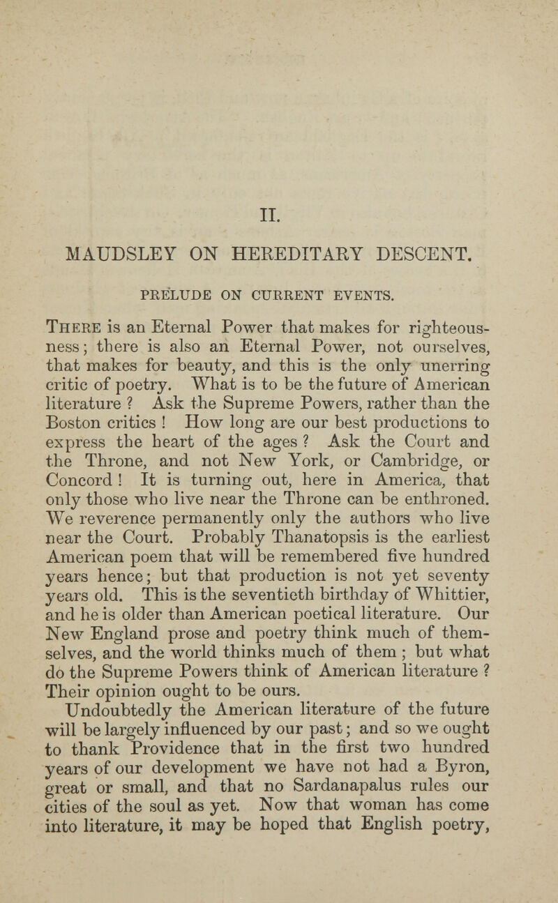 II. MAUDSLEY ON HEREDITARY DESCENT, prélude on current events. There is an Eternal Power that makes for righteous¬ ness; there is also an Eternal Power, not ourselves, that makes for beauty, and this is the only unerring critic of poetry. What is to be the future of American literature ? Ask the Supreme Powers, leather than the Boston critics ! How long are our best productions to express the heart of the ages ? Ask the Court and the Throne, and not New York, or Cambridge, or Concord ! It is turning out, here in America, that only those who live near the Throne can be enthroned. We reverence permanently only the authors who live near the Court. Probably Thanatopsis is the earliest American poem that will be remembered five hundred years hence; but that production is not yet seventy years old. This is the seventieth birthday of Whittier, and he is older than American poetical literature. Our New England prose and poetry think much of them¬ selves, and the world thinks much of them ; but what do the Supreme Powers think of American literature ? Their opinion ought to be ours. Undoubtedly the American literature of the future will be largely influenced by our past ; and so we ought to thank Providence that in the first two hundred years of our development we have not had a Byron, great or small, and that no Sardanapalus rules our cities of the soul as yet. Now that woman has come into literature, it may be hoped that English poetry.
