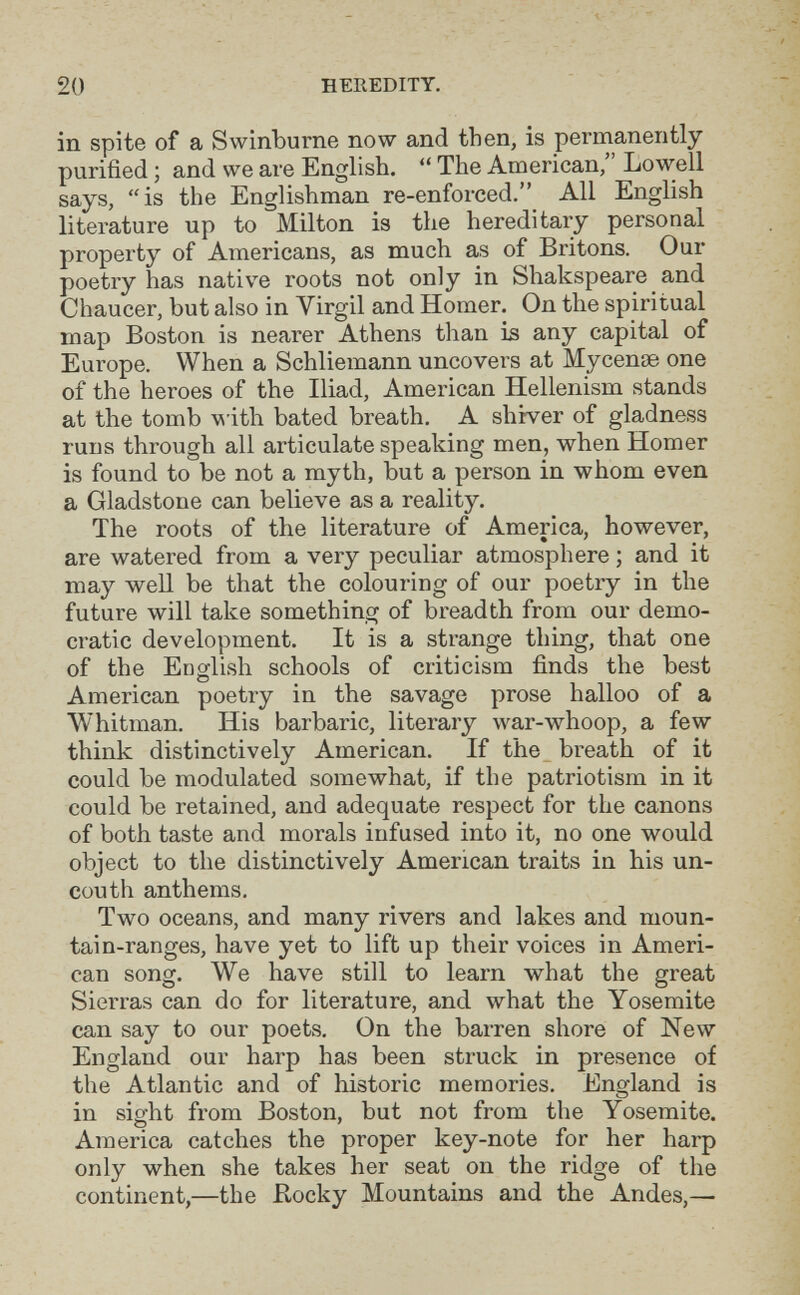 20 HEREDITY, in spite of a Swinburne now and then, is permanently purified ; and we are English.  The American, Lowell says, is the Englishman re-enforced. All English literature up to Milton is the hereditary personal property of Americans, as much as of Britons. Our poetry has native roots not only in Shakspeare and Chaucer, but also in Virgil and Homer. On the spiritual map Boston is nearer Athens than is any capital of Europe. When a Schliemann uncovei's at Мусепзе one of the heroes of the Iliad, American Hellenism stands at the tomb -w ith bated breath. A shiver of gladness runs through all articulate speaking men, when Homer is found to be not a myth, but a person in whom even a Gladstone can believe as a reality. The roots of the literature of America, however, are watered from a very peculiar atmosphere ; and it may well be that the colouring of our poetry in the future will take something of breadth from our demo¬ cratic development. It is a strange thing, that one of the English schools of criticism finds the best American poetry in the savage prose halloo of a Whitman. His barbaric, literary war-whoop, a few think distinctively American. If the breath of it could be modulated somewhat, if the patriotism in it could be retained, and adequate respect for the canons of both taste and morals infused into it, no one would object to the distinctively American traits in his un¬ couth anthems. Two oceans, and many rivers and lakes and moun¬ tain-ranges, have yet to lift up their voices in Ameri¬ can song. We have still to learn what the great Sierras can do for literature, and what the Yosemite can say to our poets. On the barren shore of New England our harp has been struck in presence of the Atlantic and of historic memories. England is in sight from Boston, but not from the Yosemite. America catches the proper key-note for her harp only when she takes her seat on the ridge of the continent,—the Rocky Mountains and the Andes,—