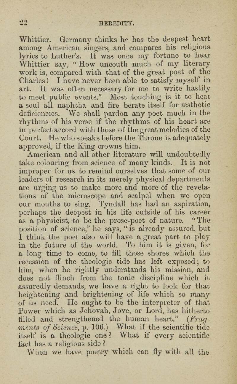 22 HEREDITY. Whittier. Germany thinks he has the deepest heart among American singers, and compares his religious lyrics to Luther's. It was once my fortune to hear Whittier say,  How uncouth much of my literary work is, compared with that of the great poet of the Charles ! I have never been able to satisfy myself in art. It was often necessary for me to write hastily to meet public events. Most touching is it to hear a soul all naphtha and fire berate itself for aesthetic deficiencies. We shall pardon any poet much in the rhythms of his verse if the rhythms of his heart are in perfect accord with those of the great melodies of the Court. He who speaks before the Throne is adequately approved, if the King crowns him. American and all other literature will undoubtedly take colouring from science of many kinds. It is not improper for us to remind ourselves that some of our leaders of research in its merely physical departments are urging us to make more and more of the revela¬ tions of the microscope and scalpel when we open our mouths to sing. Tyndall has had an aspiration, perhaps the deepest in his life outside of his career as a physicist, to be the prose-poet of nature.  The position of science, he says, is already assured, but I think the poet also will have a great part to play in the future of the world. To him it is given, for a Ions: time to come, to fill those shores which the «I recession of the théologie tide has left exposed; to him, when he rightly understands his mission, and does not flinch from the tonic discipline which it assuredly demands, we have a right to look for that heightening and brightening of life which so many of us need. He ought to be the interpreter of that Power which as Jehovah, Jove, or Lord, has hitherto filled and strengthened the human heart. {Frag¬ ments of Science, p. 106.) What if the scientific tide itself is a théologie one ? What if every scientific fact has a religious side ? When we have poetry which can fly with all the