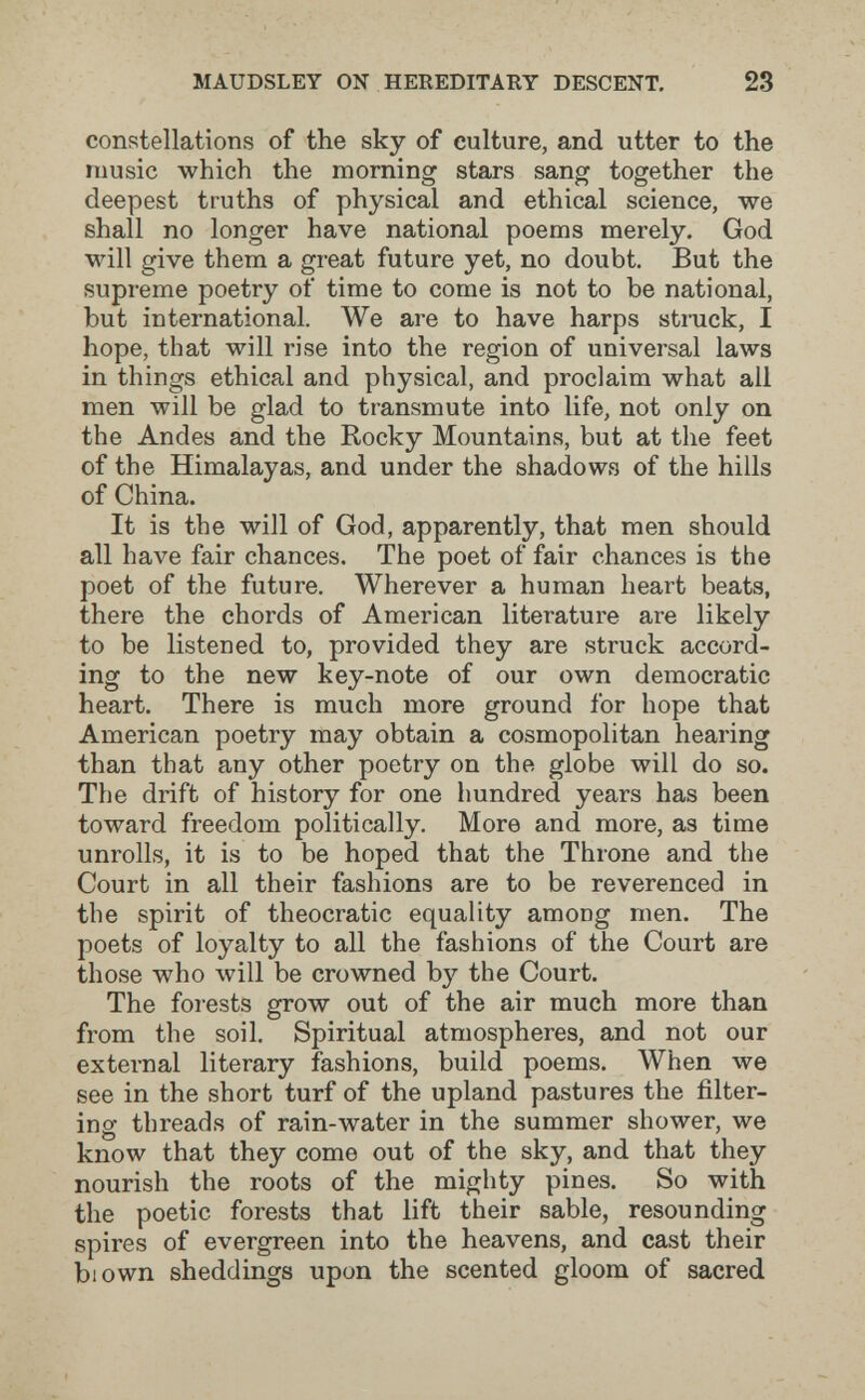 MAUDSLEY ON HEREDITARY DESCENT, 23 constellations of the sky of culture, and utter to the music which the morning stars sang together the deepest truths of physical and ethical science, we shall no longer have national poems merely. God will give them a great future yet, no doubt. But the supreme poetry of time to come is not to be national, but international. We are to have harps struck, I hope, that will rise into the region of universal laws in things ethical and physical, and proclaim what all men will be glad to transmute into life, not only on the Andes and the Rocky Mountains, but at the feet of the Himalayas, and under the shadows of the hills of China. It is the will of God, apparently, that men should all have fair chances. The poet of fair chances is the poet of the future. Wherever a human heart beats, there the chords of American literature are likely to be listened to, provided they are struck accord¬ ing to the new key-note of our own democratic heart. There is much more ground for hope that American poetry may obtain a cosmopolitan hearing than that any other poetry on the globe will do so. The drift of history for one hundred years has been toward freedom politically. More and more, as time unrolls, it is to be hoped that the Throne and the Court in all their fashions are to be reverenced in the spirit of theocratic equality among men. The poets of loyalty to all the fashions of the Court are those who will be crowned by the Court. The forests grow out of the air much more than from the soil. Spiritual atmospheres, and not our external literary fashions, build poems. When we see in the short turf of the upland pastures the filter¬ ing threads of rain-water in the summer shower, we know that they come out of the sky, and that they nourish the roots of the mighty pines. So with the poetic forests that lift their sable, resounding spires of evergreen into the heavens, and cast their blown sheddings upon the scented gloom of sacred