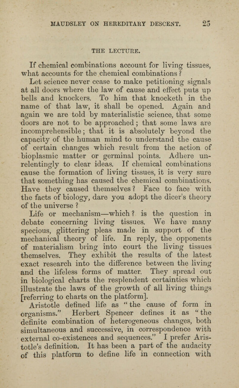 MAUDSLEY ON HEREDITARY DESCENT. 25 THE LECTURE. If chemical combinations account for living tissues, what accounts for the chemical combinations ? Let science never cease to make petitioning signals at all doors where the law of cause and effect puts up bells and knockers. To him that knocketh in the name of that law, it shall be opened. Again and again we are told by materialistic science, that some doors are not to be approached ; that some laws are incomprehensible ; that it is absolutely beyond the capacity of the human mind to understand the cause of certain changes which result from the action of bioplasmic matter or germinal points. Adhere un¬ relentingly to clear ideas. If chemical combinations cause the formation of living tissues, it is very sure that something has caused the chemical combinations. Have they caused themselves ? Face to face with the facts of biology, dare you adopt the dicer's theory of the universe ? Life or mechanism—which ? is the question in debate concerning living tissues. We have many specious, glittering pleas made in support of the mechanical theory of life. In reply, the opponents of materialism bring into court the living tissues themselves. They exhibit the results of the latest exact research into the difference between the living and the lifeless forms of matter. They spread out in biological charts the resplendent certainties which illustrate the laws of the growth of all living things [referring to charts on the platform]. Aristotle defined life as  the cause of form in organisms. Herbert Spencer defines it as  the definite combination of heterogeneous changes, both simultaneous and successive, in correspondence with external co-existences and sequences. I prefer Aris¬ totle's definition. It has been a part of the audacity of this platform to define life in connection with