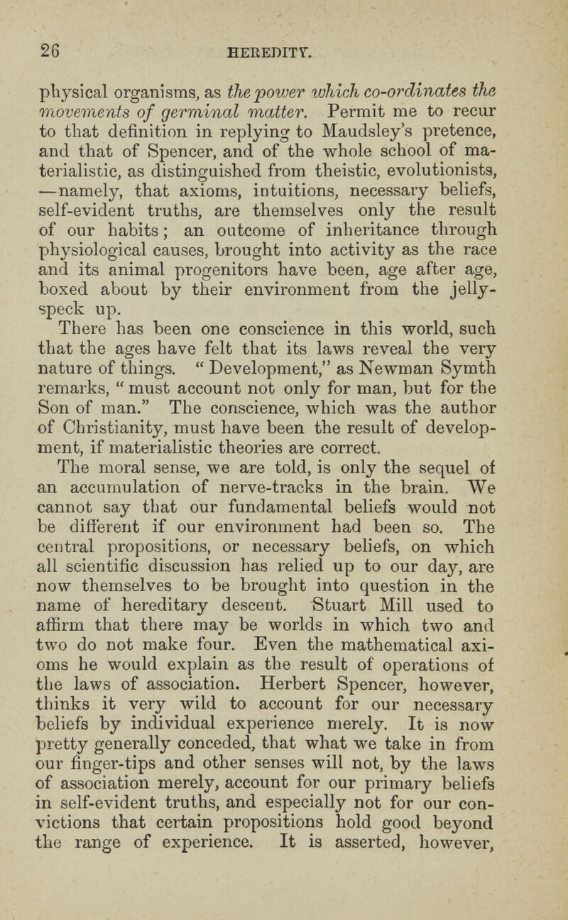 26 HEEEDITT, physical organisms, as the power which co-ordinates the movements of germinal matter. Permit me to recur to that definition in replying to Maudsley's pretence, and that of Spencer, and of the whole school of ma¬ terialistic, as distinguished from theistic, evolutionists, —namely, that axioms, intuitions, necessary beliefs, self-evident truths, are themselves only the result of our habits ; an outcome of inheritance through physiological causes, brought into activity as the race and its animal progenitors have been, age after age, boxed about by their environment from the jelly- speck up. There has been one conscience in this world, such that the ages have felt that its laws reveal the very nature of things,  Development, as Newman Symth remarks,  must account not only for man, but for the Son of man. The conscience, which was the author of Christianity, must have been the result of develop¬ ment, if materialistic theories are correct. The moral sense, we are told, is only the sequel of an accumulation of nerve-tracks in the brain. We cannot say that our fundamental beliefs would not be different if our environment had been so. The central propositions, or necessary beliefs, on which all scientific discussion has relied up to our day, are now themselves to be brought into question in the name of hereditary descent. Stuart Mill used to affirm that there may be worlds in which two and two do not make four. Even the mathematical axi¬ oms he would explain as the result of operations of the laws of association. Herbert Spencer, however, thinks it very wild to account for our necessary beliefs by individual experience merely. It is now pretty generally conceded, that what we take in from our finger-tips and other senses will not, by the laws of association merely, account for our primary beliefs in self-evident truths, and especially not for our con¬ victions that certain propositions hold good beyond the range of experience. It is asserted, however,